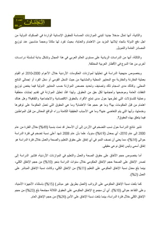 99 ‫ص‬
‫اﻟﻌﺪد‬3
‫واﻟﺜﺎﻧﻴﺔ‬،‫ﻣﻦ‬ ‫اﻟﺪوﻟﻴﺔ‬ ‫اﻟﺼﻜﻮك‬ ‫ﻓﻲ‬ ‫اﻟﻮاردة‬ ‫اﻹﻧﺴﺎﻧﻴﺔ‬ ‫ﻟﻠﺤﻘﻮق‬ ‫اﻟﺤﺴﺎﺳﺔ‬ ‫اﻟﻤﻮازﻧﺎت‬ ‫ﻟﺘﺒﻨﻲ‬ ‫ﺟﺪﻳﺪا‬ ‫ﻣﺪﺧﻼ‬ ‫ﺗﻤﺜﻞ‬ ‫أﻧﻬﺎ‬
‫ﺗﻮزﻳﻊ‬ ‫ﻋﻨﺪ‬ ‫ﻣﻨﺎﺳﺒﻴﻦ‬ ً‫ﺎ‬‫وﺣﺠﻤ‬ ً‫ﺎ‬‫ﻣﻜﺎﻧ‬ ‫ﻟﻬﺎ‬ ‫ﺗﻔﺮد‬ ‫ﺑﺤﻴﺚ‬ ،‫واﻟﻌﻨﺎﻳﺔ‬ ‫اﻻهﺘﻤﺎم‬ ‫ﻣﻦ‬ ‫اﻟﻤﺰﻳﺪ‬ ‫إﻳﻼﺋﻬﺎ‬ ‫ﺑﺎﺗﺠﺎﻩ‬ ‫اﻟﺪوﻟﺔ‬ ‫دﻓﻊ‬ ‫اﺟﻞ‬
‫واﻟﺘﻤﻮﻳﻞ‬ ‫اﻟﻌﺎﻣﺔ‬ ‫اﻟﻤﺼﺎدر‬.
‫دراﺳــﺎت‬ ‫ﻟﺴﻠﺴﻠﺔ‬ ‫ﺑﺪاﻳﺔ‬ ‫وﺗﺸﻜﻞ‬ ‫اﻟﻤﺠﺎل‬ ‫هﺬا‬ ‫ﻓﻲ‬ ‫اﻟﻌﺮﺑﻲ‬ ‫اﻟﻌﺎﻟﻢ‬ ‫ﻣﺴﺘﻮى‬ ‫ﻋﻠﻰ‬ ‫اﻟﺮﻳﺎدﻳﺔ‬ ‫اﻟﺪراﺳﺎت‬ ‫ﻣﻦ‬ ‫أﻧﻬﺎ‬ ،‫واﻟﺜﺎﻟﺜﺔ‬
‫اﻟﻤﺨﺘﻠﻔﺔ‬ ‫اﻟﻌﺮﺑﻴﺔ‬ ‫اﻷﻗﻄﺎر‬ ‫ﻓﻲ‬ ‫اﻟﻨـﻮع‬ ‫هﺬا‬ ‫ﻣﻦ‬ ‫أﺧﺮى‬.
‫اﻷﻋﻮام‬ ‫ﺧﻼل‬ ‫اﻷردﻧﻴﺔ‬ ‫اﻟﺤﻜﻮﻣﺎت‬ ‫ﻟﻤﻮازﻧﺎت‬ ‫ﺗﺤﻠﻴﻠﻬﺎ‬ ‫ﻓﻲ‬ ‫اﻟﺪراﺳﺔ‬ ‫ﻣﻨﻬﺠﻴﺔ‬ ‫وﺑﺨﺼﻮص‬2000-2010‫اﻟﻘﻴﺎم‬ ‫ﺗﻢ‬
‫اﻟﻤ‬ ‫ﺑﻌﻤﻠﻴﺔ‬‫اﻟﻨﺎﺗﺞ‬ ‫إﺟﻤﺎﻟﻲ‬ ‫أو‬ ‫اﻟﻔﺮد‬ ‫دﺧﻞ‬ ‫أو‬ ‫اﻟﻘﻮﻣﻲ‬ ‫اﻟﺪﺧﻞ‬ ‫ﺣﻴﺚ‬ ‫ﻣﻦ‬ ‫واﻟﻤﺸﺎﺑﻬﺔ‬ ‫اﻟﻤﺤﻠﻴﺔ‬ ‫اﻟﻤﻌﺎﻳﻴﺮ‬ ‫ﻣﻊ‬ ‫واﻟﻤﻘﺎرﺑﺔ‬ ‫ﻘﺎرﻧﺔ‬
‫اﻟﻤﺤﻠﻲ‬.‫ﺗﻮزﻳﻊ‬ ‫ﻳﺨﺺ‬ ‫ﻓﻴﻤﺎ‬ ‫اﻟﺪوﻟﻴﺔ‬ ‫اﻟﻤﻌﺎﻳﻴﺮ‬ ‫ﺣﺴﺐ‬ ‫اﻟﻤﻮازﻧﺔ‬ ‫ﺣﺼﺺ‬ ‫وﺗﺤﺪﻳﺪ‬ ‫وﺗﺼﻨﻴﻒ‬ ‫ذﻟﻚ‬ ‫اﻧﺴﺠﺎم‬ ‫ﻣﺪى‬ ‫وآﺬﻟﻚ‬
‫وﻣﻮﺿﻌﻬﺎ‬ ‫اﻟﻌﺎﻣﺔ‬ ‫اﻟﻨﻔﻘﺎت‬‫وأﺣﺠﺎﻣﻬﺎ‬‫اﻟﺤﻘﻮق‬ ‫ﻣﻦ‬ ‫ﺣﻖ‬ ‫ﻟﻜﻞ‬.‫وﻟﻬﺬا‬‫ا‬ ‫ﺗﺤﻠﻴﻞ‬ ‫اﻓﺄد‬‫ﻣﻨﻄﻘﻴﺔ‬ ‫إﺟﺎﺑﺎت‬ ‫ﺗﻘﺪﻳﻢ‬ ‫ﻓﻲ‬ ‫ﻟﻤﻮازﻧﺔ‬
‫هﻨﺎك‬ ‫وهﻞ‬ ‫واﻟﺜﻘﺎﻓﻴﺔ؟‬ ‫واﻻﺟﺘﻤﺎﻋﻴﺔ‬ ‫اﻻﻗﺘﺼﺎدﻳﺔ‬ ‫ﺑﺎﻟﺤﻘﻮق‬ ‫اﻷﻓﺮاد‬ ‫ﺗﻤﺘﻊ‬ ‫ﻣﺪى‬ ‫ﺣﻮل‬ ‫ﺗﻄﺮﺣﻬﺎ‬ ‫اﻟﺘﻲ‬ ‫ﻟﻠﺘﺴﺎؤﻻت‬ ‫وﻋﻤﻠﻴﺔ‬
‫ﺗﻮﻓﻴﺮهﺎ‬ ‫ﻋﻠﻰ‬ ‫اﻟﺤﻜﻮﻣﺔ‬ ‫ﺗﻌﻤﻞ‬ ‫اﻟﺘﻲ‬ ‫اﻟﺤﻘﻮق‬ ‫هﻲ‬ ‫وﻣﺎ‬ ‫اﻻهﺘﻤﺎم؟‬ ‫هﺬا‬ ‫ﺣﺠﻢ‬ ‫هﻮ‬ ‫وﻣﺎ‬ ‫ﺑﻬﺎ؟‬ ‫اﻟﺤﻜﻮﻣﺎت‬ ‫ﻗﺒﻞ‬ ‫ﻣﻦ‬ ‫اهﺘﻤﺎم‬
‫اﻟﺘ‬ ‫ﻳﺘﻢ‬ ‫اﻟﺘﻲ‬ ‫وأﻳﻬﺎ‬ ،‫وﺧﺪﻣﺘﻬﺎ‬‫اﻟﻤﻮاﻃﻨﻴﻦ‬ ‫ﻗﺒﻞ‬ ‫ﻣﻦ‬ ‫اﻟﻤﻌﺎش‬ ‫اﻟﻮاﻗﻊ‬ ‫وراء‬ ‫اﻟﻜﺎﻣﻨﺔ‬ ‫اﻟﺤﻘﻴﻘﻴﺔ‬ ‫اﻷﺳﺒﺎب‬ ‫هﻲ‬ ‫وﻣﺎ‬ ‫ﻋﻨﻬﺎ؟‬ ‫ﻐﺎﺿﻲ‬
‫اﻟﺤﻘﻮق؟‬ ‫ﺑﻬﺬﻩ‬ ‫ﻳﺘﻌﻠﻖ‬ ‫ﻓﻴﻤﺎ‬.
‫ﺑﻨﺴﺒﺔ‬ ‫ﻧﻤﺖ‬ ‫ﻗﺪ‬ ‫اﻷﺳﻌﺎر‬ ‫أن‬ ‫إﻟﻰ‬ ‫اﻷردن‬ ‫ﻓﻲ‬ ‫اﻟﺘﻀﺨﻢ‬ ‫ﻧﺴﺐ‬ ‫ﺣﻮل‬ ‫اﻟﺪراﺳﺔ‬ ‫ﻧﺘﺎﺋﺞ‬ ‫ﺗﺸﻴﺮ‬)49(%‫ﻋﺎم‬ ‫ﻣﻦ‬ ‫اﻟﻔﺘﺮة‬ ‫ﺧﻼل‬
2000‫ﻋﺎم‬ ‫إﻟﻰ‬2010‫ﺑﻤﻌﺪل‬ ‫أي‬ ،)4.9(%‫ﻋﺎم‬ ‫ﺑﺄن‬ ‫ﻋﻠﻤﺎ‬ ،ً‫ﺎ‬‫ﺳﻨﻮﻳ‬2008‫أﻋﻠﻰ‬ ‫ﺷﻬﺪ‬‫اﻟﺪراﺳﺔ‬ ‫ﻓﺘﺮة‬ ‫ﻓﻲ‬ ‫ﺗﻀﺨﻢ‬ ‫ﻧﺴﺒﺔ‬
‫ﺣﻮاﻟ‬‫ﻰ‬)14(%‫هﻮ‬ ‫اﻟﺪراﺳﺔ‬ ‫ﻓﺘﺮة‬ ‫ﺧﻼل‬ ‫واﻟﻌﻤﻞ‬ ‫واﻟﺼﺤﺔ‬ ‫اﻟﺘﻌﻠﻴﻢ‬ ‫ﺣﻘﻮق‬ ‫ﻋﻠﻰ‬ ‫إﻧﻔﺎق‬ ‫أي‬ ‫ﻓﻲ‬ ‫اﻟﻨﻤﻮ‬ ‫ﻧﺼﻒ‬ ‫أن‬ ‫ﻳﻌﻨﻲ‬ ‫ﻣﻤﺎ‬ ،
‫ﺣﻘﻴﻘﻲ‬ ‫ﻧﻮﻋﻲ‬ ‫إﻧﻔﺎق‬ ‫وﻟﻴﺲ‬ ‫أﺳﻤﻲ‬ ‫إﻧﻔﺎق‬.
‫ﻓﺘﺸﻴﺮ‬ ،‫اﻷردﻧﻴﺔ‬ ‫اﻟﻤﻮازﻧﺎت‬ ‫ﻓﻲ‬ ‫واﻟﺘﻌﻠﻴﻢ‬ ‫واﻟﻌﻤﻞ‬ ‫اﻟﺼﺤﺔ‬ ‫ﺣﻘﻮق‬ ‫ﻋﻠﻰ‬ ‫اﻷﻧﻔﺎق‬ ‫ﺣﺠﻢ‬ ‫ﺑﺨﺼﻮص‬ ‫أﻣﺎ‬‫إﻟﻰ‬ ‫اﻟﺪراﺳﺔ‬
‫ﺑﻨﺤﻮ‬ ‫اﻟﺪراﺳﺔ‬ ‫ﺳﻨﻮات‬ ‫ﺧﻼل‬ ‫اﻟﺤﻜﻮﻣﻲ‬ ‫اﻹﻧﻔﺎق‬ ‫ﺣﺠﻢ‬ ‫اﻟﺼﺤﺔ‬ ‫ﻋﻠﻰ‬ ‫اﻹﻧﻔﺎق‬ ‫ﺗﺼﺪر‬)10(%،‫اﻟﻜﻠﻲ‬ ‫اﻹﻧﻔﺎق‬ ‫ﺣﺠﻢ‬ ‫ﻣﻦ‬
‫اﻟﺘﻌﻠﻴﻢ‬ ‫ﻋﻠﻰ‬ ‫اﻟﺤﻜﻮﻣﻲ‬ ‫اﻹﻧﻔﺎق‬ ‫ﻧﺴﺒﺔ‬ ‫ﻣﻌﺪل‬ ‫ﺑﻠﻎ‬ ‫ﺑﻴﻨﻤﺎ‬)11(%‫ﻋﻠﻰ‬ ‫اﻟﻤﺒﺎﺷﺮ‬ ‫اﻹﻧﻔﺎق‬ ‫ﻧﺴﺒﺔ‬ ‫وآﺎﻧﺖ‬ ،‫اﻟﻜﻠﻲ‬ ‫اﻹﻧﻔﺎق‬ ‫ﻣﻦ‬
‫اﻟﻌﻤﻞ‬)2.(%
‫ﻋﻠﻰ‬ ‫اﻟﺤﻜﻮﻣﻲ‬ ‫اﻹﻧﻔﺎق‬ ‫ﻧﺴﺒﺔ‬ ‫ﺑﻠﻐﺖ‬ ‫آﻤﺎ‬‫اﻟﺮواﺗﺐ‬)‫ﻣﺒﺎﺷﺮ‬ ‫ﻏﻴﺮ‬ ‫ﺑﻄﺮﻳﻖ‬ ‫اﻟﻌﻤﻞ‬) (15(%‫اﻷ‬ ‫ﺑﺎﺳﺘﺜﻨﺎء‬،‫اﻷﻣﻨﻴﺔ‬ ‫ﺟﻬﺰة‬
‫ﺣﻮاﻟ‬ ‫اﻟﺘﻘﺎﻋﺪ‬ ‫وﻋﻠﻰ‬‫ﻰ‬)10.(%‫ﺑﻠﻎ‬ ‫ﻣﺠﺘﻤﻌﺔ‬ ‫اﻟﺜﻼﺛﺔ‬ ‫اﻟﺤﻘﻮق‬ ‫ﻋﻠﻰ‬ ‫اﻟﺤﻜﻮﻣﻲ‬ ‫اﻹﻧﻔﺎق‬ ‫ﻣﺠﻤﻮع‬ ‫أن‬ ‫أي‬)23(%‫ﺣﺠﻢ‬ ‫ﻣﻦ‬
‫اﻷﻣﻦ‬ ‫ﻋﻠﻰ‬ ‫اﻹﻧﻔﺎق‬ ‫ﻧﺴﺒﺔ‬ ‫ﺑﻠﻐﺖ‬ ‫ﺑﻴﻨﻤﺎ‬ ،‫اﻟﺪراﺳﺔ‬ ‫ﻓﺘﺮة‬ ‫ﺧﻼل‬ ‫اﻟﻜﻠﻲ‬ ‫اﻹﻧﻔﺎق‬)24(%‫اﻟﻌﺎم‬ ‫اﻹﻧﻔﺎق‬ ‫ﺣﺠﻢ‬ ‫ﻣﻦ‬.
 