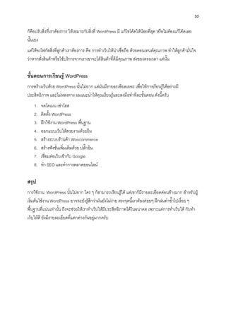 10
ก็คือปรับสิ่งที่เรำต้องกำร ให้เหมำะกับสิ่งที่ WordPress มี แก้ไขโค้ดให้น้อยที่สุด หรือไม่ต้องแก้โค้ดเลย
นั้นเอง
แต่ให้จงโฟกัสสิ่งที่ลูกค้ำเรำต้องกำร คือ กำรทำเว็บให้น่ำเชื่อถือ ด้วยคอนเทนต์คุณภำพ ทำให้ลูกค้ำมั่นใจ
ว่ำหำกสั่งสินค้ำหรือใช้บริกำรจำกเรำเขำจะได้สินค้ำที่ดีมีคุณภำพ ส่งของตรงเวลำ แค่นั้น
ขั้นตอนกำรเรียนรู้ WordPress
กำรสร้ำงเว็บด้วย WordPress นั้นไม่ยำก แต่มันมีรำยละเอียดเยอะ เพื่อให้กำรเรียนรู้ได้อย่ำงมี
ประสิทธิภำพ และไม่หลงทำง ผมแนะนำให้คุณเรียนรู้และลงมือทำทีละขั้นตอน ดังนี้ครับ
1. จดโดเมน เช่ำโฮส
2. ติดตั้ง WordPress
3. ฝึกใช้งำน WordPress พื้นฐำน
4. ออกแบบเว็บให้สวยงำมด้วยธีม
5. สร้ำงระบบร้ำนค้ำ Woocommerce
6. สร้ำงฟังชั่นเพิ่มเติมด้วย ปลั๊กอิน
7. เชื่อมต่อเว็บเข้ำกับ Google
8. ทำ SEO และทำกำรตลำดออนไลน์
สรุป
กำรใช้งำน WordPress นั้นไม่ยำก ใคร ๆ ก็สำมำรถเรียนรู้ได้ แต่เขำก็มีรำยละเอียดค่อนข้ำงมำก สำหรับผู้
เริ่มต้นใช้งำน WordPress อำจจะยังรู้สึกว่ำมันยังไม่ง่ำย ตรงจุดนี้เรำต้องค่อยๆ ฝึกฝนทำซ้ำไปเรื่อย ๆ
พื้นฐำนที่แน่นเท่ำนั้น ถึงจะช่วยให้เรำทำเว็บให้มีประสิทธิภำพได้ในอนำคต เพรำะแค่กำรทำเว็บได้ กับทำ
เว็บให้ดี ยังมีรำยละเอียดที่แตกต่ำงกันอยู่มำกครับ
 