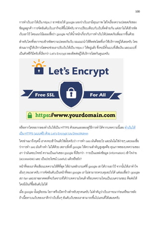 100
กำรทำเว็บเรำให้เป็น https:// อำจช่วยให้ google มองว่ำเว็บเรำมีคุณภำพ ใส่ใจเรื่องควำมปลอดภัยของ
ข้อมูลลูกค้ำ กำรจัดอันดับเว็บเรำก็จะดีขึ้นได้ครับ หำกเปรียบเทียบกับเว็บที่คล้ำยกัน แต่เขำไม่ได้เข้ำรหัส
เว็บเอำไว้ โดยแนวโน้มผมเชื่อว่ำ google จะให้น้ำหนักเกี่ยวกับกำรทำเว็บให้ปลอดภัยเพิ่มมำกขึ้นด้วย
สำหรับใครที่อยำกจะเข้ำรหัสควำมปลอดภัยเว็บ ผมแนะนำให้ติดต่อโฮสที่เรำใช้บริกำรอยู่ได้เลยครับ โดย
ส่วนมำกผู้ให้บริกำรโฮสจะช่วยเรำปรับเว็บให้เป็น https:// ให้อยู่แล้ว ซึ่งจะมีทั้งแบบที่เสียเงิน และแบบที่
เป็นตัวฟรีก็มีครับที่เรียกว่ำ Let’s Encrypt ลองติดต่อผู้ให้บริกำรโฮสกันดูนะครับ
หรือหำกใครอยำกลองทำเว็บให้เป็น HTTPS ด้วยตนเองลองดูวิธีกำรทำได้จำกบทควำมนี้เลย ทำเว็บให้
เป็น HTTPS (แบบฟรี) ด้วย Let’s Encrypt บน DirectAdmin
ใครอ่ำนมำถึงจุดนี้เรำคงจะเข้ำใจแล้วใช่มั้ยครับว่ำ กำรทำ seo มันคืออะไร และมันไม่ใช่ง่ำยๆ และผมเชื่อ
ว่ำกำรทำ seo มันจ้ำงทำ ไม่ได้ด้วย เพรำะสิ่งที่ google ให้ควำมสำคัญสูงสุดคือ คุณภำพของบทควำมของ
เรำ ว่ำมันตอบโจทย์ ควำมเป็นแก่นของ google ที่เรียกว่ำ กำรเป็นแหล่งข้อมูล (information) เข้ำใจง่ำย
(accessible) และ เป็นประโยชน์ (useful) แล้วหรือยัง?
หน้ำที่ของเรำคือเขียนบทควำมให้ดีที่สุด ให้ผ่ำนหลักเกณฑ์ที่ google เขำได้วำงเอำไว้ จำกนั้นให้เรำทำใจ
เย็นๆ รอเวลำครับ กำรจัดอันดับเป็นหน้ำที่ของ google เรำไม่สำมำรถควบคุมอะไรได้ แต่ผมเชื่อว่ำ google
เขำ fair และเขำฉลำดพอที่จะวิเครำะห์ได้ว่ำบทควำมไหนดี หรือบทควำมไหนเป็นบนควำมขยะ คือต่อให้
ใครมีเงินก็ซื้ออันดับไม่ได้
เมื่อ google นั้นยุติธรรม โอกำสจึงเปิดกว้ำงสำหรับทุกคนครับ ไม่สำคัญว่ำเว็บเรำจะมำก่อนหรือมำหลัง
ถ้ำเนื้อหำบนเว็บของเรำดีกว่ำเว็บอื่นๆ อันดับเว็บของเรำสำมำรถขึ้นไปแทนที่ได้เสมอครับ
 