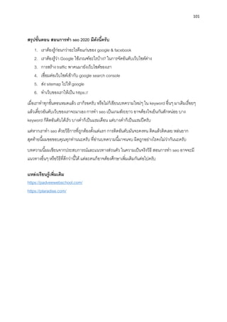 101
สรุปขั้นตอน สอนกำรทำ seo 2020 มีดังนี้ครับ
1. เรำต้องรู้ก่อนกว่ำอะไรคือแก่นของ google & facebook
2. เรำต้องรู้ว่ำ Google ใช้เกณฑ์อะไรบ้ำง? ในกำรจัดอันดับเว็บไซต์ต่ำง
3. กำรสร้ำง traffic พำคนมำยังเว็บไซต์ของเรำ
4. เชื่อมต่อเว็บไซต์เข้ำกับ google search console
5. ส่ง sitemap ไปให้ google
6. ทำเว็บของเรำให้เป็น https://
เมื่อเรำทำทุกขั้นตอนหมดแล้ว เรำก็รอครับ หรือไม่ก็เขียนบทควำมใหม่ๆ ใน keyword อื่นๆ มำเติมเรื่อยๆ
แล้วเดี๋ยวอันดับเว็บของเรำจะมำเอง กำรทำ seo เป็นเกมส์ระยำว อำจต้องใจเย็นกันสักหน่อย บำง
keyword ก็ติดอันดับได้เร็ว บำงคำก็เป็นแรมเดือน แต่บำงคำก็เป็นแรมปีครับ
แต่หำกเรำทำ seo ด้วยวิธีกำรที่ถูกต้องตั้งแต่แรก กำรติดอันดับมันจะคงทน ติดแล้วติดเลย หล่นยำก
สุดท้ำยนี้ผมขอขอบคุณทุกท่ำนนะครับ ที่อ่ำนบทควำมนี้มำจนจบ ผิดถูกอย่ำงไรคงไม่ว่ำกันนะครับ
บทควำมนี้ผมเขียนจำกประสบกำรณ์และแนวทำงส่วนตัว ในควำมเป็นจริงวิธี สอนกำรทำ seo อำจจะมี
แนวทำงอื่นๆ หรือวิธีที่ดีกว่ำนี้ได้ แต่ละคนก็อำจต้องศึกษำเพิ่มเติมกันต่อไปครับ
แหล่งเรียนรู้เพิ่มเติม
https://padveewebschool.com/
https://plaradise.com/
 