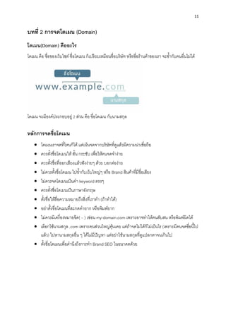 11
บทที่ 2 กำรจดโดเมน (Domain)
โดเมน(Domain) คืออะไร
โดเมน คือ ชื่อของเว็บไซต์ ชื่อโดเมน ก็เปรียบเหมือนชื่อบริษัท หรือชื่อร้ำนค้ำของเรำ จะซ้ำกับคนอื่นไม่ได้
โดเมน จะมีองค์ประกอบอยู่ 2 ส่วน คือ ชื่อโดเมน กับนำมสกุล
หลักกำรจดชื่อโดเมน
• โดเมนเรำจดที่ไหนก็ได้ แต่เน้นจดจำกบริษัทที่ดูแล้วมีควำมน่ำเชื่อถือ
• ควรตั้งชื่อโดเมนให้ สั้น กระชับ เพื่อให้คนจดจำง่ำย
• ควรตั้งชื่อที่ออกเสียงแล้วฟังง่ำยๆ ด้วย บอกต่อง่ำย
• ไม่ควรตั้งชื่อโดเมน ไปซ้ำกับเว็บใหญ่ๆ หรือ Brand สินค้ำที่มีชื่อเสียง
• ไม่ควรจดโดเมนเป็นคำ keyword ตรงๆ
• ควรตั้งชื่อโดเมนเป็นภำษำอังกฤษ
• ตั้งชื่อให้สื่อควำมหมำยถึงสิ่งที่เรำทำ (ถ้ำทำได้)
• อย่ำตั้งชื่อโดเมนที่สะกดคำยำก หรือพิมพ์ยำก
• ไม่ควรมีเครื่องหมำยขีด( – ) เช่อน my-domain.com เพรำะอำจทำให้คนสับสน หรือพิมพ์ผิดได้
• เลือกใช้นำมสกุล .com เพรำะคนส่วนใหญ่คุ้นเคย แต่ถ้ำจดไม่ได้ก็ไม่เป็นไร (เพรำะมีคนจดชื่อนี้ไป
แล้ว) ไปหำนำมสกุลอื่น ๆ ได้ไม่มีปัญหำ แต่อย่ำใช้นำมสกุลที่ดูแปลกตำจนเกินไป
• ตั้งชื่อโดเมนเพื่อคำนึงถึงกำรทำ Brand SEO ในอนำคตด้วย
 