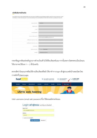 19
กรอกข้อมูล พร้อมส่งหลักฐำนกำรชำระเงินเข้ำไปให้เรียบร้อยครับผม จำกนั้นรอทำงโฮสจดทะเบียนโดเมน
ให้เรำอำจจะใช้เวลำ 1 – 2 ชั่วโมงครับ
ตรวจเช็คว่ำโดเมนเรำพร้อมใช้งำนเรียบร้อยหรือยัง ให้เรำทำกำร login เข้ำสู่ระบบหลังบ้ำนของโฮส โดย
กำรคลิกที่ Client Login
กรอก username (email) และ password ที่เรำใช้ตอนสมัครจดโดเมน
 