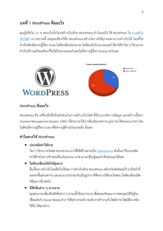2
บทที่ 1 WordPress คืออะไร
คุณรู้หรือไม่ 35 % ของเว็บทั้งโลกสร้ำงเว็บด้วย WordPress ทำไมคนถึง ใช้ WordPress ใน กำรสร้ำง
เว็บไซต์ มำกขนำดนี้ เหตุผลเดียวก็คือ WordPress สร้ำงโอกำสให้ทุกคนสำมำรถทำเว็บได้ โดยที่ไม่
จำเป็นต้องมีควำมรู้เรื่อง Code ไม่ต้องเขียนโปรแกรม ไม่ต้องเป็นโปรแกรมเมอร์เรียกได้ว่ำใคร ๆ ก็สำมำรถ
ทำเว็บได้ รวมถึงผมด้วย ที่ไม่ใช่โปรแกรมเมอร์และไม่มีควำมรู้เรื่อง Coding อะไรเลย
WordPress คืออะไร
WordPress คือ เครื่องมือที่เป็นตัวช่วยในกำรสร้ำงเว็บไซต์ ที่มีระบบจัดกำรข้อมูล และสร้ำงเนื้อหำ
(Content Management System: CMS ) ที่สำมำรถให้เรำเพิ่มเติมบทควำม รูปภำพ ได้เองแบบง่ำยๆ โดย
ไม่ต้องมีควำมรู้เรื่อง Code หรือควำมรู้ด้ำนโปรแกรมมิ่ง นั้นเอง
ทำไมควรใช้ WordPress
• ประหยัดค่ำใช้จ่ำย
ใคร ๆ ก็สำมำรถโหลด WordPress มำใช้ได้ฟรี เพรำะเป็น Opensource ดังนั้นเรำจึงประหยัด
ค่ำใช้จ่ำยในกำรจ้ำงคนเขียนโปรแกรม เรำสำมำรถเรียนรู้และทำด้วยตนเองได้เลย
• ไม่ต้องเขียนโค้ดให้ยุ่งยำก
ลืมเรื่องกำรทำเว็บในอดีตไปได้เลย กำรทำเว็บด้วย WordPress คล้ำยกับตัวต่อเลโก้ เรำมีหน้ำที่
มองหำชิ้นส่วนต่ำงๆ และเอำมำประกอบกันเป็นรูปร่ำง ที่ต้องกำรได้ตำมใจชอบ ไม่ต้องเขียนโค้ด
ให้ยุ่งยำกอีกต่อไป
• มีฟังชั่นต่ำง ๆ มำกมำย
คุณสำมำรถเพิ่มเติมฟังชั่นต่ำง ๆ ผ่ำนปลั๊กอินมำกมำย เพื่อสนองจินตนำกำรของคุณได้ไม่รู้จบ
เชื่อมต่อกับ Social Media ต่ำง ๆได้อย่ำงรวดเร็ว รองรับกำรทำงำนกับไฟล์ภำพ ไฟล์เสียง คลิบ
วีดีโอ ได้ทุกอย่ำง
 
