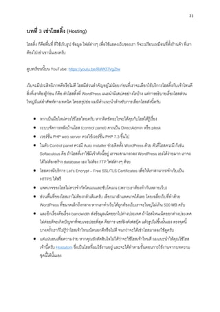21
บทที่ 3 เช่ำโฮสติ้ง (Hosting)
โฮสติ้ง ก็คือพื้นที่ ที่ใช้เก็บรูป ข้อมูล ไฟล์ต่ำงๆ เพื่อใช้แสดงเว็บของเรำ ก็จะเปรียบเหมือนที่ตั้งร้ำนค้ำ ที่เรำ
ต้องไปเช่ำเขำนั่นเองครับ
ดูบทเรียนนี้บน YouTube: https://youtu.be/RiWKf7VgZtw
เว็บจะมีประสิทธิภำพดีหรือไม่ดี โฮสมีส่วนสำคัญอยู่ไม่น้อย ก่อนที่เรำจะเลือกใช้บริกำรโฮสติ้งกับเจ้ำไหนดี
สิ่งที่เรำต้องรู้ก่อน ก็คือ ตัวโฮสติ้งที่ WordPress แนะนำมีเสปคอย่ำงไรบ้ำง แต่กำรอธิบำยเรื่องโฮสส่วน
ใหญ่มีแต่คำศัพท์ทำงเทคนิค โดยสรุปย่อ ผมมีคำแนะนำสำหรับกำรเลือกโฮสดังนี้ครับ
• หำกเป็นมือใหม่ควรใช้โฮสไทยครับ หำกติดขัดอะไรจะได้คุยกับโฮสได้รู้เรื่อง
• ระบบจัดกำรหลังบ้ำนโฮส (control panel) ควรเป็น DirectAdmin หรือ plesk
• เวอร์ชั่น PHP web server ควรใช้เวอร์ชั่น PHP 7.3 ขึ้นไป
• ในตัว Control panel ควรมี Auto installer ช่วยติดตั้ง WordPress ด้วย ตัวที่โฮสควรมี ก็เช่น
Softaculous คือ ถ้ำโฮสที่เรำใช้มีเจ้ำตัวนี้อยู่ เรำจะสำมำรถลง WordPress เองได้ง่ำยมำก เรำจะ
ได้ไม่ต้องสร้ำง database เอง ไม่ต้อง FTP ไฟล์ต่ำงๆ ด้วย
• โฮสควรมีบริกำร Let’s Encrypt – Free SSL/TLS Certificates เพื่อให้เรำสำมำรถทำเว็บเป็น
HTTPS ได้ฟรี
• แพคเกจของโฮสไม่ควรจำกัดโดเมนและซับโดเมน (เพรำะเรำต้องทำกันหลำยเว็บ)
• ส่วนพื้นที่ของโฮสเรำไม่ต้องกลัวเต็มครับ เลือกมำสักแพคเกจได้เลย โดยเฉลี่ยเว็บที่ทำด้วย
WordPress ที่ขนำดเล็กถึงกลำง หำกเรำทำเว็บได้ถูกต้องเว็บเรำจะใหญ่ไม่เกิน 500 MB ครับ
• และอีกเรื่องคือเรื่อง bandwidth ส่งข้อมูลเน็ตออกไปต่ำงประเทศ ถ้ำโฮสไหนเน็ตออกต่ำงประเทศ
ไม่ค่อยดีจะเกิดปัญหำที่พบเจอบ่อยที่สุด คือกำร แชร์ลิงค์เฟสบุ๊ค แล้วรูปไม่ขึ้นนั้นเอง ตรงจุดนี้
บำงครั้งเรำก็ไม่รู้ว่ำโฮสเจ้ำไหนเน็ตนอกดีหรือไม่ดี จนกว่ำจะได้เช่ำโฮสมำลองใช้ดูครับ
• แต่แน่นอนเพื่อควำมง่ำย หำกคุณยังตัดสินใจไม่ได้ว่ำจะใช้โฮสเจ้ำไหนดี ผมแนะนำให้คุณใช้โฮส
เจ้ำนี้ครับ Hostatom ซึ่งเป็นโฮสที่ผมใช้งำนอยู่ และจะได้ทำตำมขั้นตอนกำรใช้งำนจำกบทควำม
ชุดนี้ได้นั้นเอง
 