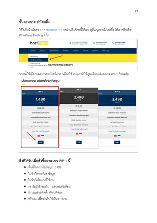 22
ขั้นตอนกำรเช่ำโฮสติ้ง
ให้ไปที่หน้ำเว็บของ >> Hostatom << กดผ่ำนลิงค์ตรงนี้ได้เลย ดูที่เมนูตรงเว็บโฮสติ้ง ให้เรำคลิกเลือก
WordPress Hosting ครับ
จำกนั้นให้เลือกแพคเกจของโฮสที่เรำจะเลือกใช้ ผมแนะนำให้คุณเลือกแค่แพคเกจ WP-1 ก็พอครับ
สิ่งที่ได้รับเมื่อสั่งซื้อแพคเกจ WP-1 นี้
• พื้นที่ในกำรเก็บข้อมูล 10 GB
• ไม่จำกัดกำรรับส่งข้อมูล
• ไม่จำกัดโดเมนที่ใช้งำน
• รองรับผู้เข้ำชมเว็บ 1 แสนคนต่อเดือน
• มีระบบช่วยติดตั้ง WordPress
• ฟรี SSL เพื่อทำเว็บให้เป็น HTTPS
 