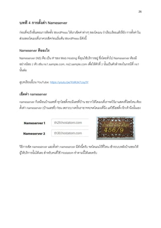 26
บทที 4 กำรตั้งค่ำ Nameserver
ก่อนที่จะถึงขั้นตอนกำรติดตั้ง WordPress ให้เรำเช็คค่ำต่ำงๆ ของโดเมน ว่ำเรียบร้อยแล้วรึยัง กำรตั้งค่ำใน
ส่วนของโดเมนที่เรำควรเช็คก่อนเริ่มต้น WordPress มีดังนี้
Nameserver คืออะไร
Nameserver (NS) คือ เป็น IP ของ Web Hosting ที่คุณใช้บริกำรอยู่ ซึ่งโดยทั่วไป Nameserver ต้องมี
อย่ำงน้อย 2 ตัว เช่น ns1.sample.com, ns2.sample.com เพื่อให้ตัวที่ 2 นั้นเป็นตัวสำรองในกรณีที่ ns1
นั้นล่ม
ดูบทเรียนนี้บน YouTube: https://youtu.be/YsWJk7csy3Y
เช็คค่ำ nameserver
nameserver ก็เหมือนบ้ำนเลขที่ ทุกโฮสติ้งจะมีเลขที่บ้ำน อยำกให้โดเมนที่เรำจดไว้มำแสดงที่โฮสไหน ต้อง
ตั้งค่ำ nameserver (บ้ำนเลขที่) ก่อน เพรำะบำงครั้งเรำอำจจะจดโดเมนที่นึง แต่ใช้โฮสติ้ง อีกเจ้ำนึงนั้นเอง
วิธีกำรเช็ค nameserver และตั้งค่ำ nameserver มีดังนี้ครับ จดโดเมนไว้ที่ไหน เข้ำระบบหลังบ้ำนของให้
ผู้ให้บริกำรนั้นได้เลย สำหรับคนที่ใช้ Hostatom ทำตำมนี้ได้เลยครับ
 