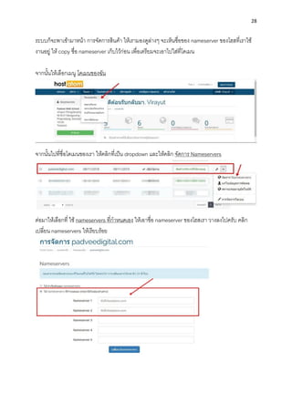 28
ระบบก็จะพำเข้ำมำหน้ำ กำรจัดกำรสินค้ำ ให้เรำมองดูล่ำงๆ จะเห็นชื่อของ nameserver ของโฮสที่เรำใช้
งำนอยู่ ให้ copy ชื่อ nameserver เก็บไว้ก่อน เพื่อเตรียมจะเอำไปใส่ที่โดเมน
จำกนั้นให้เลือกเมนู โดเมนของฉัน
จำกนั้นไปที่ชื่อโดเมนของเรำ ให้คลิกที่เป็น dropdown และให้คลิก จัดกำร Nameservers
ต่อมำให้เลือกที่ ใช้ nameservers ที่กำหนดเอง ให้เอำชื่อ nameserver ของโฮสเรำ วำงลงไปครับ คลิก
เปลี่ยน nameservers ให้เรียบร้อย
 