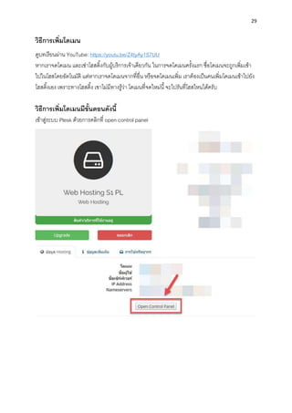29
วิธีกำรเพิ่มโดเมน
ดูบทเรียนผ่ำน YouTube: https://youtu.be/Z4tyAy1S7UU
หำกเรำจดโดเมน และเช่ำโฮสติ้งกับผู้บริกำรเจ้ำเดียวกัน ในกำรจดโดเมนครั้งแรก ชื่อโดเมนจะถูกเพิ่มเข้ำ
ไปในโฮสโดยอัตโนมัติ แต่หำกเรำจดโดเมนจำกที่อื่น หรือจดโดเมนเพิ่ม เรำต้องเป็นคนเพิ่มโดเมนเข้ำไปยัง
โฮสติ้งเอง เพรำะทำงโฮสติ้ง เขำไม่มีทำงรู้ว่ำ โดเมนที่จดใหม่นี้จะไปรันที่โฮสไหนได้ครับ
วิธีกำรเพิ่มโดเมนมีขั้นตอนดังนี้
เข้ำสู่ระบบ Plesk ด้วยกำรคลิกที่ open control panel
 