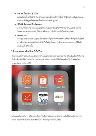 3
• อัพเดทเนื้อหำต่ำง ๆ ได้ง่ำย
เหตุผลที่คนทั่วโลกนิยมใช้ WordPress ก็เพรำะมีระบบจัดกำรเนื้อหำที่ใช้งำนง่ำย เป็นสำกล คุณ
สำมำรถเพิ่มข้อมูลหรืออัพเดทเนื้อหำได้ตลอด ทุกที่ ทุกเวลำ
• มีธีมให้เลือกเยอะ ดีไซน์สวยงำม
สำหรับคนที่เบื่อง่ำย อยำกจะเปลี่ยนหน้ำตำเว็บไซต์ใหม่ ข่ำวดีก็คือ WordPress มีธีมให้ดำวน์
โหลดมำกมำยมหำศำลเลย มีทั้งแบบฟรีและแบบเสียเงิน แถมยังดีไซน์สวยงำมสุดๆ
• Google ชอบ
Google ระบบ Search Engine ที่ทรงอิทธิพลที่สุดในโลกอินเตอร์เน็ต ให้ควำมสำคัญกับเว็บไซต์ที่
สร้ำงด้วย WordPress ทั้งยังแนะนำว่ำเว็บไซต์ธุรกิจควรสร้ำงด้วย WordPress จะช่วยให้ติดอับ
ดับ Google ได้ง่ำยขึ้น
ใช้ WordPress สร้ำงเว็บอะไรได้บ้ำง
ถ้ำพูดตำมหลักกำร WordPress สำมำรถสร้ำงเว็บได้ทุกประเภทบนโลกใบนี้ เช่น สร้ำงเว็บบริษัทก็ได้ สร้ำง
เว็บร้ำนค้ำปลีกก็ได้ สร้ำงเว็บเป็น Marketplace เหมือน Lazada ก็ได้ หรือจะสร้ำงเว็บเป็นคอร์สเรียน
ออนไลน์ แบบ skilllane ก็ได้
แต่ตอนลงมือทำจริงอำจจะไม่เหมำะกับกำรทำเว็บบ้ำงประเภทนะ โดยเฉพำะเว็บที่มีระบบซับซ้อน เช่น
Maket place หรือเว็บพวกประกำศขำยบ้ำน ด้วยเหตุผลประมำณนี้ครับ
 