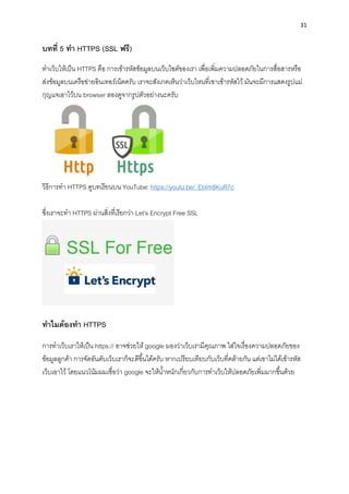 31
บทที่ 5 ทำ HTTPS (SSL ฟรี)
ทำเว็บให้เป็น HTTPS คือ กำรเข้ำรหัสข้อมูลบนเว็บไซต์ของเรำ เพื่อเพิ่มควำมปลอดภัยในกำรสื่อสำรหรือ
ส่งข้อมูลบนเครือข่ำยอินเทอร์เน็ตครับ เรำจะสังเกตเห็นว่ำเว็บไหนที่เขำเข้ำรหัสไว้ มันจะมีกำรแสดงรูปแม่
กุญแจเอำไว้บน browser ลองดูจำกรูปตัวอย่ำงนะครับ
วิธีกำรทำ HTTPS ดูบทเรียนบน YouTube: https://youtu.be/_EbIm8KuR7c
ซึ่งเรำจะทำ HTTPS ผ่ำนสิ่งที่เรียกว่ำ Let’s Encrypt Free SSL
ทำไมต้องทำ HTTPS
กำรทำเว็บเรำให้เป็น https:// อำจช่วยให้ google มองว่ำเว็บเรำมีคุณภำพ ใส่ใจเรื่องควำมปลอดภัยของ
ข้อมูลลูกค้ำ กำรจัดอันดับเว็บเรำก็จะดีขึ้นได้ครับ หำกเปรียบเทียบกับเว็บที่คล้ำยกัน แต่เขำไม่ได้เข้ำรหัส
เว็บเอำไว้ โดยแนวโน้มผมเชื่อว่ำ google จะให้น้ำหนักเกี่ยวกับกำรทำเว็บให้ปลอดภัยเพิ่มมำกขึ้นด้วย
 