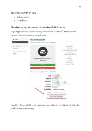 32
วิธีกำรทำเรำจะทำได้ 2 วิธี คือ
1. ติดตั้งเองบนโฮสติ้ง
2. แจ้งโฮสติ้งทำให้
วิธีกำรติดตั้ง SSL by Let’s Encryption บน Plesk เพื่อทำเว็บให้เป็น HTTPS
Login เข้ำสูระบบ Control panel ของ Hosting ตัวอย่ำงวิธีกำรทำในบทควำมนี้ โฮสที่ผมเลือกใช้คือ
Hostatom ซึ่งระบบ Control panel ของเขำคือ plesk
โฮสเจ้ำอื่นๆ ก็สำมำรถเปิดใช้งำน SSL by Let’s Encryption เพื่อทำ HTTPS ได้เช่นเดียวกัน แค่ว่ำหน้ำตำ
กำรตั้งค่ำอำจจะไม่เหมือนกันเฉยๆ
 