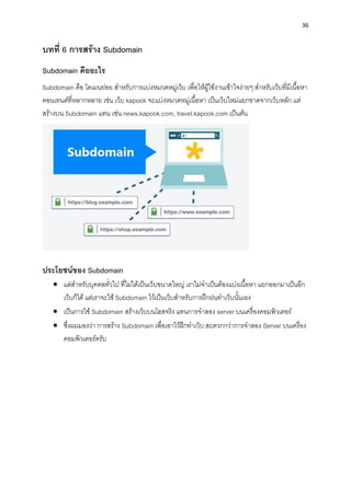 36
บทที่ 6 กำรสร้ำง Subdomain
Subdomain คืออะไร
Subdomain คือ โดเมนย่อย สำหรับกำรแบ่งหมวดหมู่เว็บ เพื่อให้ผู้ใช้งำนเข้ำใจง่ำยๆ สำหรับเว็บที่มีเนื้อหำ
คอนเทนต์ที่หลำกหลำย เช่น เว็บ kapook จะแบ่งหมวดหมู่เนื้อหำ เป็นเว็บใหม่แยกขำดจำกเว็บหลัก แต่
สร้ำงบน Subdomain แทน เช่น news.kapook.com, travel.kapook.com เป็นต้น
ประโยชน์ของ Subdomain
• แต่สำหรับบุคคลทั่วไป ที่ไม่ได้เป็นเว็บขนำดใหญ่ เรำไม่จำเป็นต้องแบ่งเนื้อหำ แยกออกมำเป็นอีก
เว็บก็ได้ แต่เรำจะใช้ Subdomain ไว้เป็นเว็บสำหรับกำรฝึกฝนทำเว็บนั้นเอง
• เป็นกำรใช้ Subdomain สร้ำงเว็บบนโฮสจริง แทนกำรจำลอง server บนเครื่องคอมพิวเตอร์
• ซึ่งผมมองว่ำ กำรสร้ำง Subdomain เพื่อเอำไว้ฝึกทำเว็บ สะดวกกว่ำกำรจำลอง Server บนเครื่อง
คอมพิวเตอร์ครับ
 