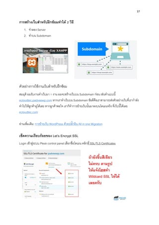 37
กำรสร้ำงเว็บสำหรับฝึกซ้อมทำได้ 2 วิธี
1. จำลอง Server
2. ทำบน Subdomain
ตัวอย่ำงกำรใช้งำนเว็บสำหรับฝึกซ้อม
สมมุติ ผมรับงำนทำเว็บมำ 1 งำน ผมจะสร้ำงเว็บบน Subdomain ก่อน เช่นทำแบบนี้
ecloudtec.padveewp.com หำกเรำทำเว็บบน Subdomain ข้อดีคือเรำสำมำรถส่งตัวอย่ำงเว็บที่เรำกำลัง
ทำไปให้ลูกค้ำดูได้เลย หำกลูกค้ำพอใจ เรำก็ทำกำรย้ำยเว็บนั้นมำลงบนโดเมนจริง ที่เว็บนี้ได้เลย
ecloudtec.com
อ่ำนเพิ่มเติม: กำรย้ำยเว็บ WordPress ด้วยปลั๊กอิน All in one Migration
เช็คควำมเรียบร้อยของ Let’s Encrypt SSL
Login เข้ำสู่ระบบ Plesk control panel เลือกชื่อโดเมน คลิกที่ SSL/TLS Certificates
 