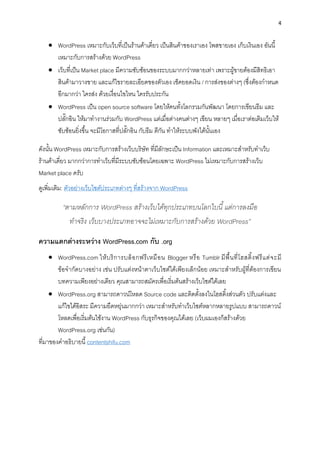 4
• WordPress เหมำะกับเว็บที่เป็นร้ำนค้ำเดี่ยว เป็นสินค้ำของเรำเอง โพสขำยเอง เก็บเงินเอง อันนี้
เหมำะกับกำรสร้ำงด้วย WordPress
• เว็บที่เป็น Market place มีควำมซับซ้อนของระบบมำกกว่ำหลำยเท่ำ เพรำะผู้ขำยต้องมีสิทธิเอำ
สินค้ำมำวำงขำย และแก้ไขรำยละเอียดของตัวเอง เช็คยอดเงิน / กำรส่งของต่ำงๆ (ซึ่งต้องกำหนด
อีกมำกว่ำ ใครส่ง ด้วยเงื่อนไขไหน ใครรับประกัน
• WordPress เป็น open source software โดยให้คนทั้งโลกรวมกันพัฒนำ โดยกำรเขียนธีม และ
ปลั๊กอิน ให้มำทำงำนร่วมกับ WordPress แต่เมื่อต่ำงคนต่ำงๆ เขียน หลำยๆ เมื่อเรำต่อเติมเว็บให้
ซับซ้อนยิ่งขึ้น จะมีโอกำสที่ปลั๊กอิน กับธีม ตีกัน ทำให้ระบบพังได้นั้นเอง
ดังนั้น WordPress เหมำะกับกำรสร้ำงเว็บบริษัท ที่มีลักษะเป็น Information และเหมำะสำหรับทำเว็บ
ร้ำนค้ำเดี่ยว มำกกว่ำกำรทำเว็บที่มีระบบซับซ้อนโดยเฉพำะ WordPress ไม่เหมำะกับกำรสร้ำงเว็บ
Market place ครับ
ดูเพิ่มเติม: ตัวอย่ำงเว็บไซต์ประเภทต่ำงๆ ที่สร้ำงจำก WordPress
“ตามหลักการ WordPress สร้างเว็บได้ทุกประเภทบนโลกใบนี้ แต่การลงมือ
ทาจริง เว็บบางประเภทอาจจะไม่เหมาะกับการสร้างด้วย WordPress”
ควำมแตกต่ำงระหว่ำง WordPress.com กับ .org
• WordPress.com ให้บริกำรบล็อกฟรีเหมือน Blogger หรือ Tumblr มีพื้นที่โฮสติ้งฟรีแต่จะมี
ข้อจำกัดบำงอย่ำง เช่น ปรับแต่งหน้ำตำเว็บไซต์ได้เพียงเล็กน้อย เหมำะสำหรับผู้ที่ต้องกำรเขียน
บทควำมเพียงอย่ำงเดียว คุณสำมำรถสมัครเพื่อเริ่มต้นสร้ำงเว็บไซต์ได้เลย
• WordPress.org สำมำรถดำวน์โหลด Source code และติดตั้งลงในโฮสติ้งส่วนตัว ปรับแต่งและ
แก้ไขได้อิสระ มีควำมยืดหยุ่นมำกกว่ำ เหมำะสำหรับทำเว็บไซต์หลำกหลำยรูปแบบ สำมำรถดำวน์
โหลดเพื่อเริ่มต้นใช้งำน WordPress กับธุรกิจของคุณได้เลย (เว็บผมเองก็สร้ำงด้วย
WordPress.org เช่นกัน)
ที่มำของคำอธิบำยนี้ contentshifu.com
 