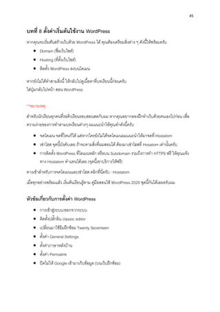 45
บทที่ 8 ตั้งค่ำเริ่มต้นใช้งำน WordPress
หำกคุณจะเริ่มต้นสร้ำงเว็บด้วย WordPress ได้ คุณต้องเตรียมสิ่งต่ำง ๆ ดังนี้ให้พร้อมครับ
• Domain (ชื่อเว็บไซต์)
• Hosting (ที่ตั้งเว็บไซต์)
• ติดตั้ง WordPress ลงบนโดเมน
หำกยังไม่ได้ทำสำมสิ่งนี้ ให้กลับไปดูเนื้อหำที่บทเรียนนี้ก่อนครับ
ใส่ปุ่มกลับไปหน้ำ สอน WordPress
**หมำยเหตุ
สำหรับนักเรียนทุกคนที่รอคิวเรียนรอบสอนสดกับผม หำกคุณอยำกลองฝึกทำเว็บด้วยตนเองไปก่อน เพื่อ
ควำมง่ำยของกำรทำตำมบทเรียนต่ำงๆ ผมแนะนำให้คุณทำดังนี้ครับ
• จดโดเมน จดที่ไหนก็ได้ แต่หำกใครยังไม่ได้จดโดเมนผมแนะนำให้มำจดที่ Hostatom
• เช่ำโฮส จุดนี้บังคับเลย ถ้ำจะตำมสิ่งที่ผมสอนได้ ต้องมำเช่ำโฮสที่ Hosatom เท่ำนั้นครับ
• กำรติดตั้ง WordPress ที่โดเมนหลัก หรือบน Subdomain รวมถึงกำรทำ HTTPS ฟรี ให้คุณแจ้ง
ทำง Hostatom ทำแทนได้เลย (จุดนี้เขำบริกำรให้ฟรี)
ทำงเข้ำสำหรับกำรจดโดเมนและเช่ำโฮส คลิกที่นี่ครับ : Hostatom
เมื่อทุกอย่ำงพร้อมแล้ว เริ่มต้นเรียนรู้ตำม คู่มือสอนใช้ WordPress 2020 ชุดนี้กันได้เลยครับผม
หัวข้อเกี่ยวกับกำรตั้งค่ำ WordPress
• กำรเข้ำสู่ระบบ/ออกจำกระบบ
• ติดตั้งปลั๊กอิน classic editor
• เปลี่ยนมำใช้ธีมฝึกซ้อม Twenty Seventeen
• ตั้งค่ำ General Settings
• ตั้งค่ำภำษำหลังบ้ำน
• ตั้งค่ำ Permalink
• ปิดไม่ให้ Google เข้ำมำเก็บข้อมูล (บนเว็บฝึกซ้อม)
 