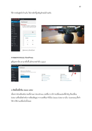 47
วิธีกำรกลับสู่หน้ำบ้ำนเว็บ ให้เรำคลิกที่รูปสัญลักษณ์บ้ำนครับ
กำรออกจำกระบบ WordPress
ดูทีมุมขวำมือ เอำเมำส์ไปชี้แล้วจะเจอคำสั่ง Logout
2) ติดตั้งปลั๊กอิน classic editor
เนื่องจำกช่วงเดือนธันวำคมที่ผ่ำนมำ WordPress เวอร์ชั่น 5.0 มีกำรเปลี่ยนแปลงที่สำคัญ คือเปลี่ยน
Editor (เครื่องมือสำหรับกำรเขียนข้อมูล) จำกเวอร์ชั่นเก่ำที่เป็น Classic Editor มำเป็น Gutenberg ซึ่งทำ
ให้กำรใช้งำนเปลี่ยนไปทั้งหมด
 