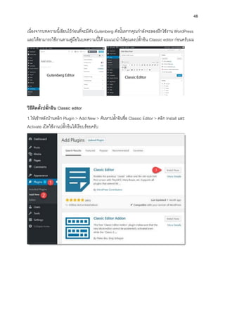 48
เนื่องจำกบทควำมนี้เขียนไว้ก่อนที่จะมีตัว Gutenberg ดังนั้นหำกคุณกำลังจะลองฝึกใช้งำน WordPress
และให้สำมำรถใช้งำนตำมคู่มือในบทควำมนี้ได้ ผมแนะนำให้คุณลงปลั๊กอิน Classic editor ก่อนครับผม
วิธีติดตั้งปลั๊กอิน Classic editor
1.ให้เข้ำหลังบ้ำนคลิก Plugin > Add New > ค้นหำปลั๊กอินชื่อ Classic Editor > คลิก Install และ
Activate เปิดใช้งำนปลั๊กอินให้เรียบร้อยครับ
 