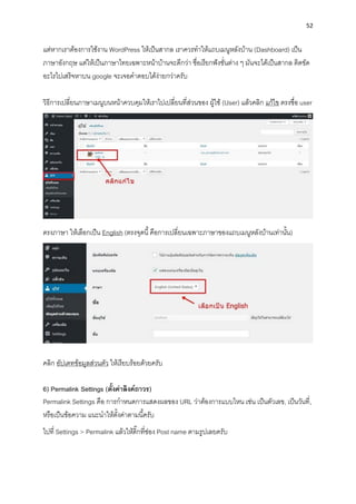 52
แต่หำกเรำต้องกำรใช้งำน WordPress ให้เป็นสำกล เรำควรทำให้แถบเมนูหลังบ้ำน (Dashboard) เป็น
ภำษำอังกฤษ แต่ให้เป็นภำษำไทยเฉพำะหน้ำบ้ำนจะดีกว่ำ ชื่อเรียกฟังชั่นต่ำง ๆ มันจะได้เป็นสำกล ติดขัด
อะไรไปเสริจหำบน google จะเจอคำตอบได้ง่ำยกว่ำครับ
วิธีกำรเปลี่ยนภำษำเมนูบนหน้ำควบคุมให้เรำไปเปลี่ยนที่ส่วนของ ผู้ใช้ (User) แล้วคลิก แก้ไข ตรงชื่อ user
ตรงภำษำ ให้เลือกเป็น English (ตรงจุดนี้คือกำรเปลี่ยนเฉพำะภำษำของแถบเมนูหลังบ้ำนเท่ำนั้น)
คลิก อัปเดทข้อมูลส่วนตัว ให้เรียบร้อยด้วยครับ
6) Permalink Settings (ตั้งค่ำลิงค์ถำวร)
Permalink Settings คือ กำรกำหนดกำรแสดงผลของ URL ว่ำต้องกำรแบบไหน เช่น เป็นตัวเลข, เป็นวันที่,
หรือเป็นข้อควำม แนะนำให้ตั้งค่ำตำมนี้ครับ
ไปที่ Settings > Permalink แล้วให้ติ๊กที่ช่อง Post name ตำมรูปเลยครับ
 