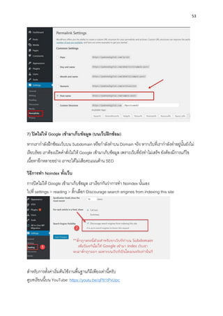 53
7) ปิดไม่ให้ Google เข้ำมำเก็บข้อมูล (บนเว็บฝึกซ้อม)
หำกเรำกำลังฝึกซ้อมเว็บบน Subdomain หรือกำลังทำบน Domain จริง หำกเว็บที่เรำกำลังทำอยู่นั้นยังไม่
เรียบร้อย เรำต้องเปิดคำสั่งไม่ให้ Google เข้ำมำเก็บข้อมูล เพรำะเว็บที่ยังทำไม่เสร็จ ยังต้องมีกำรแก้ไข
เนื้อหำอีกหลำยอย่ำง เรำจะได้ไม่เสียคะแนนด้ำน SEO
วิธีกำรทำ Noindex ทั้งเว็บ
กำรปิดไม่ให้ Google เข้ำมำเก็บข้อมูล เรำเรียกกันว่ำกำรทำ Noindex นั้นเอง
ไปที่ settings > reading > ติ๊กเลือก Discourage search engines from indexing this site
สำหรับกำรตั้งค่ำเริ่มต้นใช้งำนพื้นฐำนก็มีเพียงเท่ำนี้ครับ
ดูบทเรียนนี้บน YouTube: https://youtu.be/qPIt1tPxUpc
 
