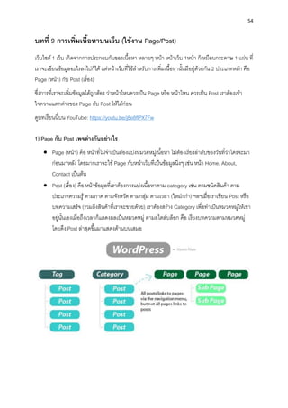 54
บทที่ 9 กำรเพิ่มเนื้อหำบนเว็บ (ใช้งำน Page/Post)
เว็บไซต์ 1 เว็บ เกิดจำกกำรประกอบกันของเนื้อหำ หลำยๆ หน้ำ หน้ำเว็บ 1หน้ำ ก็เหมือนกระดำษ 1 แผ่น ที่
เรำจะเขียนข้อมูลอะไรลงไปก็ได้ แต่หน้ำเว็บที่ใช้สำหรับกำรเพิ่มเนื้อหำนั้นมีอยู่ด้วยกัน 2 ประเภทหลัก คือ
Page (หน้ำ) กับ Post (เรื่อง)
ซึ่งกำรที่เรำจะเพิ่มข้อมูลได้ถูกต้อง ว่ำหน้ำไหนควรเป็น Page หรือ หน้ำไหน ควรเป็น Post เรำต้องเข้ำ
ใจควำมแตกต่ำงของ Page กับ Post ให้ได้ก่อน
ดูบทเรียนนี้บน YouTube: https://youtu.be/j8e8flPX7Fw
1) Page กับ Post เพจต่ำงกันอย่ำงไร
• Page (หน้ำ) คือ หน้ำที่ไม่จำเป็นต้องแบ่งหมวดหมู่เนื้อหำ ไม่ต้องเรียงลำดับของวันที่ว่ำใครจะมำ
ก่อนมำหลัง โดยมำกเรำจะใช้ Page กับหน้ำเว็บที่เป็นข้อมูลนิ่งๆ เช่น หน้ำ Home, About,
Contact เป็นต้น
• Post (เรื่อง) คือ หน้ำข้อมูลที่เรำต้องกำรแบ่งเนื้อหำตำม category เช่น ตำมชนิดสินค้ำ ตำม
ประเภทควำมรู้ ตำมภำค ตำมจังหวัด ตำมกลุ่ม ตำมเวลำ (ใหม่/เก่ำ) ฯลฯเมื่อเรำเขียน Post หรือ
บทควำมเสร็จ (รวมถึงสินค้ำที่เรำจะขำยด้วย) เรำต้องสร้ำง Category เพื่อทำเป็นหมวดหมู่ให้เขำ
อยู่นั้นเองเมื่อถึงเวลำก็แสดงผลเป็นหมวดหมู่ ตำมสไตล์บล็อก คือ เรียงบทควำมตำมหมวดหมู่
โดยดึง Post ล่ำสุดขึ้นมำแสดงด้ำนบนเสมอ
 