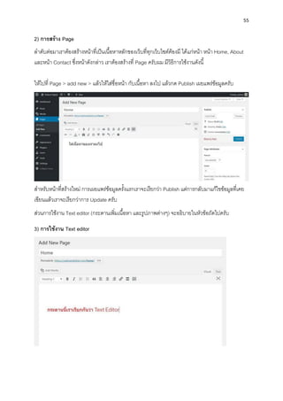 55
2) กำรสร้ำง Page
ลำดับต่อมำเรำต้องสร้ำงหน้ำที่เป็นเนื้อหำหลักของเว็บที่ทุกเว็บไซต์ต้องมี ได้แก่หน้ำ หน้ำ Home, About
และหน้ำ Contact ซึ่งหน้ำดังกล่ำว เรำต้องสร้ำงที่ Page ครับผม มีวิธีกำรใช้งำนดังนี้
ให้ไปที่ Page > add new > แล้วให้ใส่ชื่อหน้ำ กับเนื้อหำ ลงไป แล้วกด Publish เผยแพร่ข้อมูลครับ
สำหรับหน้ำที่สร้ำงใหม่ กำรเผยแพร่ข้อมูลครั้งแรกเรำจะเรียกว่ำ Publish แต่กำรกลับมำแก้ไขข้อมูลที่เคย
เขียนแล้วเรำจะเรียกว่ำกำร Update ครับ
ส่วนกำรใช้งำน Text editor (กระดำนเพิ่มเนื้อหำ และรูปภำพต่ำงๆ) จะอธิบำยในหัวข้อถัดไปครับ
3) กำรใช้งำน Text editor
 