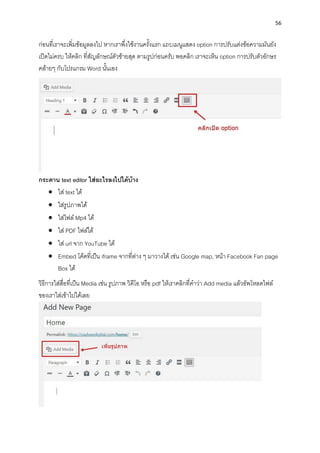 56
ก่อนที่เรำจะเพิ่มข้อมูลลงไป หำกเรำพึ่งใช้งำนครั้งแรก แถบเมนูแสดง option กำรปรับแต่งข้อควำมมันยัง
เปิดไม่ครบ ให้คลิก ที่สัญลักษณ์ตัวซ้ำยสุด ตำมรูปก่อนครับ พอคลิก เรำจะเห็น option กำรปรับตัวอักษร
คล้ำยๆ กับโปรแกรม Word นั้นเอง
กระดำน text editor ใส่อะไรลงไปได้บ้ำง
• ใส่ text ได้
• ใส่รูปภำพได้
• ใส่ไฟล์Mp4 ได้
• ใส่ PDF ไฟล์ได้
• ใส่ url จำก YouTube ได้
• Embed โค้ดที่เป็น iframe จำกที่ต่ำง ๆ มำวำงได้ เช่น Google map, หน้ำ Facebook Fan page
Box ได้
วิธีกำรใส่สื่อที่เป็น Media เช่น รูปภำพ วิดีโอ หรือ pdf ให้เรำคลิกที่คำว่ำ Add media แล้วอัพโหลดไฟล์
ของเรำใส่เข้ำไปได้เลย
 
