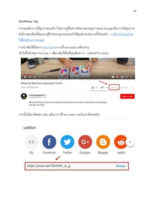 57
WordPress Tips
หำกคุณต้องกำรให้รูปภำพบนเว็บ ไปปรำกฏที่ผลกำรค้นหำหมวดรูปภำพบน Google ด้วย กำรใส่รูปภำพ
ยังมีรำยละเอียดที่คุณควรรู้อีกหลำยจุด ผมแนะนำให้คุณอ่ำนบทควำมนี้ก่อนครับ : กำรทำ SEO รูปภำพ
ให้ติดหน้ำแรก Google
กำรนำคลิปวีดิโอจำก YouTube มำวำงที่ text editor (คลิกอ่ำน)
เข้ำไปที่หน้ำของ YouTube > เลือกคลิปวีดิโอที่คุณต้องกำร > กดตรงคำว่ำ share
จำกนั้นให้เรำคัดลอก URL แล้วมำวำงที่ text editor บนเว็บเรำได้เลยครับ
 