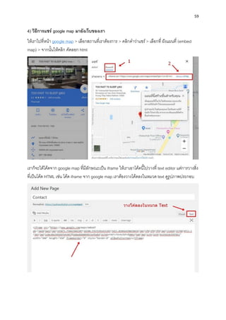 59
4) วิธีกำรแชร์ google map มำยังเว็บของเรำ
ให้เรำไปที่หน้ำ google map > เลือกสถำนที่เรำต้องกำร > คลิกคำว่ำแชร์> เลือกที่ ฝังแผนที่ (embed
map) > จำกนั้นให้คลิก คัดลอก html
เรำก็จะได้โค้ดจำก google map ที่มีลักษณะเป็น iframe ให้เรำเอำโค้ดนี้ไปวำงที่ text editor แต่กำรวำงสิ่ง
ที่เป็นโค้ด HTML เช่น โค้ด iframe จำก google map เรำต้องวำงโค้ดลงในหมวด text ดูรูปภำพประกอบ
 