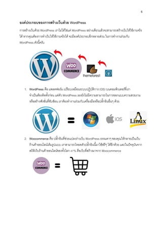 6
องค์ประกอบของกำรสร้ำงเว็บด้วย WordPress
กำรสร้ำงเว็บด้วย WordPress เรำไม่ได้ใช่แค่ WordPress อย่ำงเดียวแล้วจะสำมำรถสร้ำงเว็บให้ใช้งำนจริง
ได้ หำกคุณต้องกำรทำเว็บให้ใช้งำนจริงได้ จะมีองค์ประกอบอีกหลำยส่วน ในกำรทำงำนร่วมกับ
WordPress ดังนี้ครับ
1. WordPress คือ แพลตฟอร์ม เปรียบเหมือนระบบปฏิบัติกำร (OS) บนคอมพิวเตอร์ที่เรำ
จำเป็นต้องติดตั้งก่อน แต่ตัว WordPress เองยังไม่มีควำมสำมำรถในกำรออกแบบควำมสวยงำม
หรือสร้ำงฟังชั่นที่ซับซ้อน เรำต้องทำงำนร่วมกับเครื่องมือหรือปลั๊กอินอื่นๆ ด้วย
2. Woocommerce คือ ปลั๊กอินที่ช่วยแปลงร่ำงเว็บ WordPress ธรรมดำๆ ของคุณให้กลำยเป็นเว็บ
ร้ำนค้ำออนไลน์เต็มรูปแบบ เรำสำมำรถโหลดตัวปลั๊กอินนี้มำใช้ฟรีๆ ได้อีกด้วย และในปัจจุบันจำก
สถิติเว็บร้ำนค้ำออนไลน์ของทั้งโลก 47% คือเว็บที่สร้ำงมำจำก Woocommerce
 