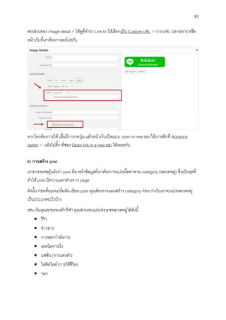 61
ตรงส่วนของ Image detail > ให้ดูที่คำว่ำ Link to ให้เลือกเป็น Custom URL > วำง URL ปลำยทำง หรือ
หน้ำเว็บที่เรำต้องกำรลงไปครับ
หำกใครต้องกำรให้ เมื่อมีกำรกดปุ่ม แล้วหน้ำเว็บเปิดแบบ open in new tab ให้เรำคลิกที่ Advance
option > แล้วไปติ๊ก ที่ช่อง Open link in a new tab ได้เลยครับ
6) กำรสร้ำง post
เรำอำจจะพอรู้แล้วว่ำ post คือ หน้ำข้อมูลที่เรำต้องกำรแบ่งเนื้อหำตำม category (หมวดหมู่) ซึ่งเป็นจุดที่
ทำให้ post มีควำมแตกต่ำงจำก page
ดังนั้น ก่อนที่คุณจะเริ่มต้น เขียน post คุณต้องวำงแผนสร้ำง category ก่อน ว่ำเว็บเรำจะแบ่งหมวดหมู่
เป็นประเภทอะไรบ้ำง
เช่น เว็บคุณขำยรองเท้ำกีฬำ คุณอ่ำนจะแบ่งประเภทหมวดหมู่ได้ดังนี้
• รีวิว
• ข่ำวสำร
• กำรออกกำลังกำย
• เทคนิคกำรวิ่ง
• แฟชั่น (กำรแต่งตัว)
• ไลฟ์ สไตล์(กำรใช้ชีวิต)
• ฯลฯ
 