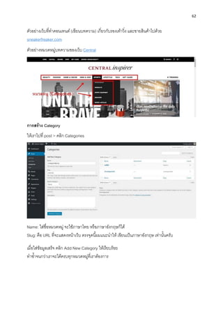 62
ตัวอย่ำงเว็บที่ทำคอนเทนต์ (เขียนบทควำม) เกี่ยวกับรองเท้ำวิ่ง และขำยสินค้ำไปด้วย
sneakerfreaker.com
ตัวอย่ำงหมวดหมู่บทควำมของเว็บ Central
กำรสร้ำง Category
ให้เรำไปที่ post > คลิก Categories
Name: ใส่ชื่อหมวดหมู่ จะใช้ภำษำไทย หรือภำษำอังกฤษก็ได้
Slug: คือ URL ที่จะแสดงหน้ำเว็บ ตรงจุดนี้ผมแนะนำให้ เขียนเป็นภำษำอังกฤษ เท่ำนั้นครับ
เมื่อใส่ข้อมูลเสร็จ คลิก Add New Category ให้เรียบร้อย
ทำซ้ำจนกว่ำเรำจะได้ครบทุกหมวดหมู่ที่เรำต้องกำร
 