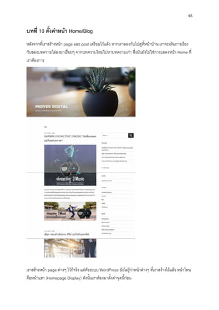 65
บทที่ 10 ตั้งค่ำหน้ำ Home/Blog
หลังจำกที่เรำสร้ำงหน้ำ page และ post เตรียมไว้แล้ว หำกเรำลองกับไปดูที่หน้ำบ้ำน เรำจะเห็นกำรเรียง
กันของบทควำมไล่ลงมำเรื่อยๆ จำกบทควำมใหม่ไปหำบทควำมเก่ำ ซึ่งมันยังไม่ใช่กำรแสดงหน้ำ Home ที่
เรำต้องกำร
เรำสร้ำงหน้ำ page ต่ำงๆ ไว้ก็จริง แต่ตัวระบบ WordPress ยังไม่รู้ว่ำหน้ำต่ำงๆ ที่เรำสร้ำงไว้แล้ว หน้ำไหน
คือหน้ำแรก (Homepage Display) ดังนั้นเรำต้องมำตั้งค่ำจุดนี้ก่อน
 