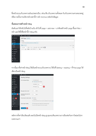 68
ซึ่งหน้ำระบบเก็บบทควำมยังแบ่งออกเป็น 2 ส่วน คือ เก็บบทควำมทั้งหมด กับเก็บบทควำมตำมหมวดหมู่
หรือบำงครั้งเรำจะเรียกหน้ำเหล่ำนี้ว่ำ หน้ำ Archive (คลังเก็บข้อมูล)
ขั้นตอนกำรสร้ำงหน้ำ Blog
อันดับแรกให้กลับไปที่หลังบ้ำนเว็บ เข้ำไปที่ page > add new > เรำต้องสร้ำงหน้ำ page ขึ้นมำก่อน 1
หน้ำ และให้ตั้งชื่อหน้ำนี้ว่ำ Blog ครับ
จำกนั้นมำตั้งค่ำหน้ำ Blog ให้เป็นหน้ำระบบเก็บบทควำม ให้ไปที่ Setting > reading > ที่ Post page ให้
เลือกเป็นหน้ำ Blog
หลังจำกตั้งค่ำเรียบร้อยแล้ว ลองไปเปิดหน้ำ Blog ดู คุณจะเห็นบทควำมวำงเรียงต่อกันจำกใหม่ลงไปหำ
บทควำมเก่ำ
 