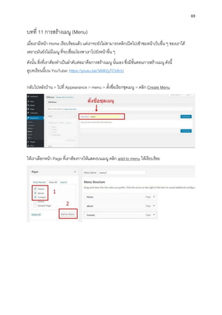 69
บทที่ 11 กำรสร้ำงเมนู (Menu)
เมื่อเรำมีหน้ำ Home เรียบร้อยแล้ว แต่เรำจะยังไม่สำมำรถคลิกเปิดไปเข้ำชมหน้ำเว็บอื่น ๆ ของเรำได้
เพรำะมันยังไม่มีเมนู ที่จะเชื่อมโยงพำเรำไปยังหน้ำอื่น ๆ
ดังนั้น สิ่งที่เรำต้องทำเป็นลำดับต่อมำคือกำรสร้ำงเมนู นั้นเอง ซึ่งมีขั้นตอนกำรสร้ำงเมนู ดังนี้
ดูบทเรียนนี้บน YouTube: https://youtu.be/3AW2yTCUfcU
กลับไปหลังบ้ำน > ไปที่ Appearance > menu > ตั้งชื่อเรียกชุดเมนู > คลิก Create Menu
ให้เรำเลือกหน้ำ Page ที่เรำต้องกำรให้แสดงบนเมนู คลิก add to menu ให้เรียบร้อย
 