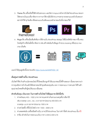 7
3. Theme คือ เครื่องมือที่ใช้สำหรับออกแบบ และจัดวำง layout หน้ำตำเว็บไซต์ WordPress ของเรำ
ให้สวยงำมในแบบที่เรำต้องกำร หำกเรำใช้งำนธีมได้เก่งๆ เรำจะสำมำรถออกแบบหน้ำเว็บของเรำ
อย่ำงไรก็ได้ ทุกไอเดีย หรือออกแบบเว็บเลียนแบบหน้ำตำของเว็บที่เรำชอบก็ได้
4. Plugin คือ เครื่องมือเพิ่มฟังชั่นกำรใช้งำนเว็บ WordPress ของคุณ ให้มีประสิทธิภำพมำกขึ้น ตอบ
โจทย์ธุรกิจ หรือในสิ่งที่เรำต้องกำร เช่น สร้ำงฟอร์มเก็บข้อมูล ทำระบบ booking หรือระบบ live
chat เป็นต้น
แนะนำให้คุณดูคลิปนี้ประกอบครับ https://youtu.be/b93PHDZ-_hE
ต้นทุนกำรสร้ำงเว็บ WordPress
เว็บไซต์ ก็คือ ร้ำนค้ำบนโลกออนไลน์ ที่ไว้คอยเรียกลูกค้ำให้แวะมำชอปปิ้งที่ร้ำนของเรำ นั้นหมำยควำมว่ำ
หำกคุณต้องกำรทำเว็บแล้วให้มันขำยของได้ คุณต้องลงทุนเงิน เวลำ กำรออกแบบ กำรตกแต่ง ให้ร้ำนค้ำ
คุณน่ำสนใจพอที่จะดึงผู้คนให้แวะมำเยี่ยมชม
สำหรับต้นทุน (เงิน/เวลำ) ในกำรสร้ำงเว็บไซต์ ให้มีคุณภำพ มีดังนี้ครับ
1. ค่ำจดโดเมน 400 – 1000 บำท รำคำจะแตกต่ำงกันตำมนำมสกุลที่เรำเลือกใช้
เช่น นำมสกุล .com, .net, .in.th จะรำคำประมำณ 400-500 บำท
นำมสกุล .co.th จะรำคำประมำณ 1000 บำท
2. ค่ำเช่ำโฮสติ้ง (ที่ตั้งเว็บไซต์) รำคำ 1500 – 3000 บำท
3. ค่ำแพลตฟอร์ม (เครื่องมือสร้ำงเว็บ) เรำจะใช้ WordPress ในกำรทำ ซึ่งตัว WordPress นั้น ฟรี!
4. ค่ำธีม (สำหรับในกำรออกแบบเว็บ) รำคำ 2,000-2,500 บำท
 