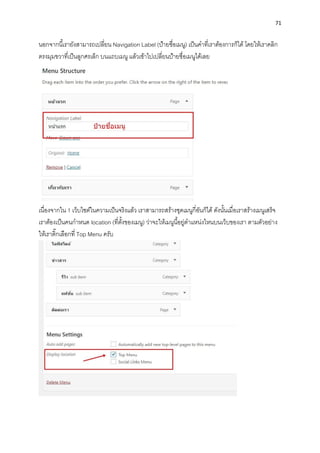 71
นอกจำกนี้เรำยังสำมำรถเปลี่ยน Navigation Label (ป้ำยชื่อเมนู) เป็นคำที่เรำต้องกำรก็ได้ โดยให้เรำคลิก
ตรงมุมขวำที่เป็นลูกศรเล็ก บนแถบเมนู แล้วเข้ำไปเปลี่ยนป้ำยชื่อเมนูได้เลย
เนื่องจำกใน 1 เว็บไซต์ในควำมเป็นจริงแล้ว เรำสำมำรถสร้ำงชุดเมนูกี่อันก็ได้ ดังนั้นเมื่อเรำสร้ำงเมนูเสร็จ
เรำต้องเป็นคนกำหนด location (ที่ตั้งของเมนู) ว่ำจะให้เมนูนี้อยู่ตำแหน่งไหนบนเว็บของเรำ ตำมตัวอย่ำง
ให้เรำติ๊กเลือกที่ Top Menu ครับ
 