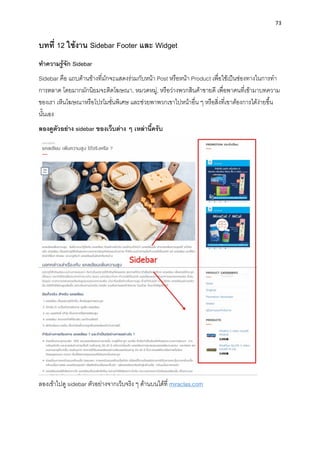 73
บทที่ 12 ใช้งำน Sidebar Footer และ Widget
ทำควำมรู้จัก Sidebar
Sidebar คือ แถบด้ำนข้ำงที่มักจะแสดงร่วมกับหน้ำ Post หรือหน้ำ Product เพื่อใช้เป็นช่องทำงในกำรทำ
กำรตลำด โดยมำกมักนิยมจะติดโฆษณำ, หมวดหมู่, หรือว่ำงพวกสินค้ำขำยดี เพื่อพำคนที่เข้ำมำบทควำม
ของเรำ เห็นโฆษณำหรือโปรโมชั่นพิเศษ และช่วยพำพวกเขำไปหน้ำอื่น ๆ หรือสิ่งที่เขำต้องกำรได้ง่ำยขึ้น
นั้นเอง
ลองดูตัวอย่ำง sidebar ของเว็บต่ำง ๆ เหล่ำนี้ครับ
ลองเข้ำไปดู sidebar ตัวอย่ำงจำกเว็บจริง ๆ ด้ำนบนได้ที่ miraclas.com
 