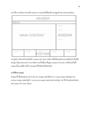 75
ครำวนี้หำกเรำต้องกำรจะแก้ไข Sidebar เรำจะไปแก้ไขที่ไหนดี? ลองดูรูปด้ำนล่ำงประกอบด้วยนะ
จำกรูปถ้ำเรำสังเกตดี จะเห็นได้ว่ำ sidebar และ footer จะมีบำงสิ่งที่เป็นองค์ประกอบเหมือนกัน นั้นก็คือ
Widget นั้นหมำยควำมว่ำ หำกเรำต้องกำรแก้ไขเนื้อหำที่อยู่บน sidebar กับ footer เรำต้องไปแก้ไขที่
widget นั้นเอง ดูวิธีกำรใช้งำน Widget ที่หัวข้อถัดไปได้เลยครับ
กำรใช้งำน widget
Widget คือ ชิ้นส่วนรูปแบบต่ำงๆ เช่น text widget (แสดงข้อควำม), image widget (แสดงรูปภำพ),
product widget (แสดงสินค้ำ), recent post widget (แสดงบทควำมล่ำสุด) ฯลฯ ที่จะไปแสดงผลในส่วน
ของ Sidebar กับ footer นั้นเอง
 
