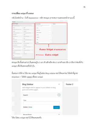 76
กำรเปลี่ยน widget ที่ sidebar
กลับไปหลังบ้ำน > ไปที่ Appearance > คลิก Widget เรำจะพบกำรแสดงผลหน้ำตำแบบนี้
Widget คือ ชิ้นส่วนต่ำงๆ ที่แสดงอยู่ใน 2 แถว ด้ำนซ้ำยมือ ส่วน 2 แถวด้ำนขวำมือ เรำเรียกว่ำช่องที่เก็บ
widget เพื่อให้แสดงผลที่หน้ำเว็บ
ขั้นตอนกำรใช้งำน ให้เรำลบ widget ที่อยู่ในช่อง Blog sidebar ออกให้หมดก่อน ให้คลิกที่ลูกศร
dropdown > ให้คลิก delete เพื่อลบ widget
ให้เรำไล่ลบ widget ออกไปให้หมดเลยครับ
 