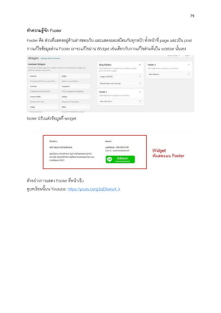79
ทำควำมรู้จัก Footer
Footer คือ ส่วนที่แสดงอยู่ด้ำนล่ำงของเว็บ และแสดงผลเหมือนกันทุกหน้ำ ทั้งหน้ำที่ page และเป็น post
กำรแก้ไขข้อมูลส่วน Footer เรำจะแก้ไขผ่ำน Widget เช่นเดียวกับกำรแก้ไขส่วนที่เป็น sidebar นั้นเอง
footer ปรับแต่งข้อมูลที่ widget
ตัวอย่ำงกำรแสดง Footer ที่หน้ำเว็บ
ดูบทเรียนนี้บน Youtube: https://youtu.be/g3qE6wkyX_k
 