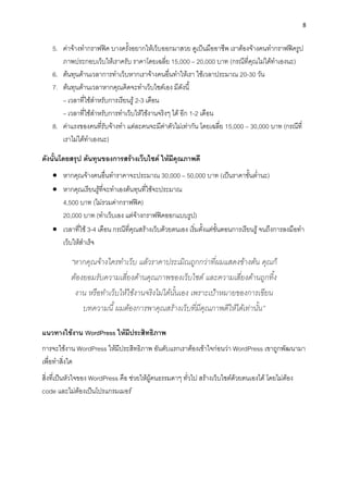 8
5. ค่ำจ้ำงทำกรำฟฟิค บำงครั้งอยำกให้เว็บออกมำสวย ดูเป็นมืออำชีพ เรำต้องจ้ำงคนทำกรำฟฟิครูป
ภำพประกอบเว็บให้เรำครับ รำคำโดยเฉลี่ย 15,000 – 20,000 บำท (กรณีที่คุณไม่ได้ทำเองนะ)
6. ต้นทุนด้ำนเวลำกำรทำเว็บหำกเรำจ้ำงคนอื่นทำให้เรำ ใช้เวลำประมำณ 20-30 วัน
7. ต้นทุนด้ำนเวลำหำกคุณคิดจะทำเว็บไซต์เอง มีดังนี้
– เวลำที่ใช้สำหรับกำรเรียนรู้ 2-3 เดือน
– เวลำที่ใช้สำหรับกำรทำเว็บให้ใช้งำนจริงๆ ได้ อีก 1-2 เดือน
8. ค่ำแรงของคนที่รับจ้ำงทำ แต่ละคนจะมีค่ำตัวไม่เท่ำกัน โดยเฉลี่ย 15,000 – 30,000 บำท (กรณีที่
เรำไม่ได้ทำเองนะ)
ดังนั้นโดยสรุป ต้นทุนของกำรสร้ำงเว็บไซต์ ให้มีคุณภำพดี
• หำกคุณจ้ำงคนอื่นทำรำคำจะประมำณ 30,000 – 50,000 บำท (เป็นรำคำขั้นต่ำนะ)
• หำกคุณเรียนรู้ที่จะทำเองต้นทุนที่ใช้จะประมำณ
4,500 บำท (ไม่รวมค่ำกรำฟฟิค)
20,000 บำท (ทำเว็บเอง แต่จ้ำงกรำฟฟิคออกแบบรูป)
• เวลำที่ใช้ 3-4 เดือน กรณีที่คุณสร้ำงเว็บด้วยตนเอง เริ่มตั้งแต่ขั้นตอนกำรเรียนรู้จนถึงกำรลงมือทำ
เว็บให้สำเร็จ
“หากคุณจ้างใครทาเว็บ แล้วราคาประเมิณถูกกว่าที่ผมแสดงข้างต้น คุณก็
ต้องยอมรับความเสี่ยงด้านคุณภาพของเว็บไซต์ และความเสี่ยงด้านถูกทิ้ง
งาน หรือทาเว็บให้ใช้งานจริงไม่ได้นั้นเอง เพราะเป้าหมายของการเขียน
บทความนี้ ผมต้องการพาคุณสร้างเว็บที่มีคุณภาพดีให้ได้เท่านั้น”
แนวทำงใช้งำน WordPress ให้มีประสิทธิภำพ
กำรจะใช้งำน WordPress ให้มีประสิทธิภำพ อันดับแรกเรำต้องเข้ำใจก่อนว่ำ WordPress เขำถูกพัฒนำมำ
เพื่อทำสิ่งใด
สิ่งที่เป็นหัวใจของ WordPress คือ ช่วยให้ผู้คนธรรมดำๆ ทั่วไป สร้ำงเว็บไซต์ด้วยตนเองได้ โดยไม่ต้อง
code และไม่ต้องเป็นโปรแกรมเมอร์
 