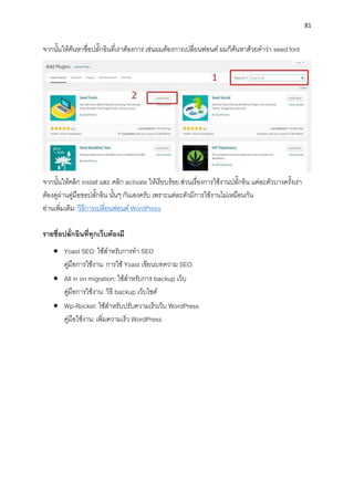81
จำกนั้นให้ค้นหำชื่อปลั๊กอินที่เรำต้องกำร เช่นผมต้องกำรเปลี่ยนฟอนต์ ผมก็ค้นหำด้วยคำว่ำ seed font
จำกนั้นให้คลิก install และ คลิก activate ให้เรียบร้อย ส่วนเรื่องกำรใช้งำนปลั๊กอิน แต่ละตัวบำงครั้งเรำ
ต้องดูผ่ำนคู่มือขอปลั๊กอิน นั้นๆ กันเองครับ เพรำะแต่ละตัวมีกำรใช้งำนไม่เหมือนกัน
อ่ำนเพิ่มเติม: วิธีกำรเปลี่ยนฟอนต์ WordPress
รำยชื่อปลั๊กอินที่ทุกเว็บต้องมี
• Yoast SEO: ใช้สำหรับกำรทำ SEO
คู่มือกำรใช้งำน: กำรใช้ Yoast เขียนบทควำม SEO
• All in on migration: ใช้สำหรับกำร backup เว็บ
คู่มือกำรใช้งำน: วิธี backup เว็บไซต์
• Wp-Rocket: ใช้สำหรับปรับควำมเร็วเว็บ WordPress
คู่มือใช้งำน: เพิ่มควำมเร็ว WordPress
 
