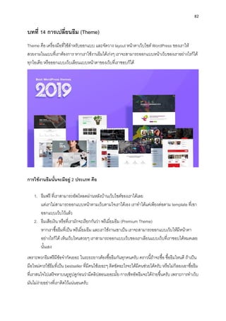 82
บทที่ 14 กำรเปลี่ยนธีม (Theme)
Theme คือ เครื่องมือที่ใช้สำหรับออกแบบ และจัดวำง layout หน้ำตำเว็บไซต์ WordPress ของเรำให้
สวยงำมในแบบที่เรำต้องกำร หำกเรำใช้งำนธีมได้เก่งๆ เรำจะสำมำรถออกแบบหน้ำเว็บของเรำอย่ำงไรก็ได้
ทุกไอเดีย หรือออกแบบเว็บเลียนแบบหน้ำตำของเว็บที่เรำชอบก็ได้
กำรใช้งำนธีมนั้นจะมีอยู่ 2 ประเภท คือ
1. ธีมฟรี ที่เรำสำมำรถอัพโหลดผ่ำนหลังบ้ำนเว็บไซต์ของเรำได้เลย
แต่เรำไม่สำมำรถออกแบบหน้ำตำมเว็บตำมใจเรำได้เอง เรำทำได้แค่เพียงต่อตำม template ที่เขำ
ออกแบบเว็บไว้แล้ว
2. ธีมเสียเงิน หรือที่เรำมักจะเรียกกันว่ำ พรีเมี่ยมธีม (Premium Theme)
หำกเรำซื้อธีมที่เป็น พรีเมี่ยมธีม และเรำใช้งำนเขำเป็น เรำจะสำมำรถออกแบบเว็บให้มีหน้ำตำ
อย่ำงไรก็ได้ เห็นเว็บไหนสวยๆ เรำสำมำรถออกแบบเว็บของเรำเลียนแบบเว็บที่เรำชอบได้หมดเลย
นั้นเอง
เพรำะพวกธีมฟรีมีข้อจำกัดเยอะ ในระยะยำวต้องซื้อธีมกันทุกคนครับ ครำวนี้ถ้ำจะซื้อ ซื้อธีมไหนดี ถ้ำเป็น
มือใหม่ควรใช้ธีมที่เป็น bestseller ที่มีคนใช้เยอะๆ ติดขัดอะไรจะได้มีคนช่วยได้ครับ หรือไม่ก็ลองเอำชื่อธีม
ที่เรำสนใจไปเสริจหำบนยูทูปดูก่อนว่ำมีคลิปสอนเยอะมั้ย กำรเซ็ทอัพธีมจะได้ง่ำยขึ้นครับ เพรำะกำรทำเว็บ
มันไม่ง่ำยอย่ำงที่เรำคิดไว้แน่นอนครับ
 