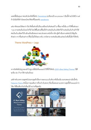 83
แหล่งซื้อธีมคุณภำพระดับโลกคือที่นี่ครับ Themeforest ทุกธีมจะมี live preview ว่ำธีมนี้ทำอะไรได้บ้ำง แต่
ถ้ำเป็นธีมที่สร้ำงโดยคนไทยก็ต้องที่นี่เลยครับ seedtheme
แต่เรำต้องมองให้ออกว่ำ ธีม คือชิ้นส่วนที่เปรียบเหมือนกับตัวต่อเลโก้ เรำซื้อมำหนึ่งธีม เรำก็ได้ชิ้นส่วนมำ
1 ถุง เรำจะต่อเป็นเว็บอะไรก็ได้ โดยใช้ชิ้นส่วนที่ธีมมีให้ จะต่อเป็นเว็บบริษัทก็ได้ จะต่อเป็นเว็บร้ำนค้ำก็ได้
ต่อเป็นเว็บบล็อคก็ได้ แล้วแต่ไอเดียของเรำเลย ส่วนพวกเดโมที่เรำเห็น ผู้สร้ำงธีมเขำแค่ต่อเว็บให้ดูเป็น
ตัวอย่ำง จำกชิ้นส่วนต่ำงๆ ที่ธีมนั้นมีให้เฉยๆ ครับ เรำยังสำมำรถต่อเติมเสริมแต่งอะไรเพิ่มขึ้นอีกก็ได้ครับ
หำกยังตัดสินไม่ถูกลองเข้ำไปดูรำยชื่อธีมที่ผมแนะนำไว้ที่นี่ก็ได้ครับ 2020’s Best Selling Themes ใช้ดี
ทุกธีม ปล. ถ้ำเรำใช้งำนมันเป็นนะ
แต่สำหรับบทควำมชุดต่อไปผมจะพูดถึงเรื่องกำรออกแบบเว็บด้วย พรีเมี่ยมธีม ผมจะสอนผ่ำนธีมนี้ครับ
Flatsome Theme ดังนั้นหำกคุณต้องกำรที่จะทำเว็บสวยๆ ที่ละขั้นตอนตำมบทควำมชุดนี้ได้ ผมแนะนำว่ำ
ให้มำใช้ธีมเดียวกันกับที่ผมใช้ จะง่ำยที่สุดครับ
 