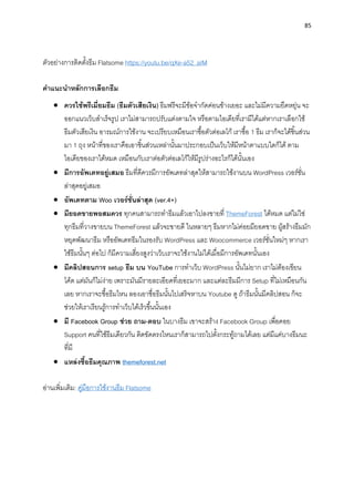 85
ตัวอย่ำงกำรติดตั้งธีม Flatsome https://youtu.be/qXe-a52_aIM
คำแนะนำหลักกำรเลือกธีม
• ควรใช้พรีเมี่ยมธีม (ธีมตัวเสียเงิน) ธีมฟรีจะมีข้อจำกัดค่อนข้ำงเยอะ และไม่มีควำมยืดหยุ่น จะ
ออกแนวเว็บสำเร็จรูป เรำไม่สำมำรถปรับแต่งตำมใจ หรือตำมไอเดียที่เรำมีได้แต่หำกเรำเลือกใช้
ธีมตัวเสียเงิน อำรมณ์กำรใช้งำน จะเปรียบเหมือนเรำซื้อตัวต่อเลโก้ เรำซื้อ 1 ธีม เรำก็จะได้ชิ้นส่วน
มำ 1 ถุง หน้ำที่ของเรำคือเอำชิ้นส่วนเหล่ำนั้นมำประกอบเป็นเว็บให้มีหน้ำตำแบบใดก็ได้ ตำม
ไอเดียของเรำได้หมด เหมือนกับเรำต่อตัวต่อเลโก้ให้มีรูปร่ำงอะไรก็ได้นั้นเอง
• มีกำรอัพเดทอยู่เสมอ ธีมที่ดีควรมีกำรอัพเดทล่ำสุดให้สำมำรถใช้งำนบน WordPress เวอร์ชั่น
ล่ำสุดอยู่เสมอ
• อัพเดทตำม Woo เวอร์ชั่นล่ำสุด (ver.4+)
• มียอดขำยพอสมควร ทุกคนสำมำรถทำธีมแล้วเอำไปลงขำยที่ ThemeForest ได้หมด แต่ไม่ใช่
ทุกธีมที่วำงขำยบน ThemeForest แล้วจะขำยดี ในหลำยๆ ธีมหำกไม่ค่อยมียอดขำย ผู้สร้ำงธีมมัก
หยุดพัฒนำธีม หรืออัพเดทธีมในรองรับ WordPress และ Woocommerce เวอร์ชั่นใหม่ๆ หำกเรำ
ใช้ธีมนั้นๆ ต่อไป ก็มีควำมเสี่ยงสูงว่ำเว็บเรำจะใช้งำนไม่ได้เมื่อมีกำรอัพเดทนั้นเอง
• มีคลิปสอนกำร setup ธีม บน YouTube กำรทำเว็บ WordPress นั้นไม่ยำก เรำไม่ต้องเขียน
โค้ด แต่มันก็ไม่ง่ำย เพรำะมันมีรำยละเอียดที่เยอะมำก และแต่ละธีมมีกำร Setup ที่ไม่เหมือนกัน
เลย หำกเรำจะซื้อธีมไหน ลองเอำชื่อธีมนั้นไปเสริจหำบน Youtube ดู ถ้ำธีมนั้นมีคลิปสอน ก็จะ
ช่วยให้เรำเรียนรู้กำรทำเว็บได้เร็วขึ้นนั้นเอง
• มี Facebook Group ช่วย ถำม-ตอบ ในบำงธีม เขำจะสร้ำง Facebook Group เพื่อคอย
Support คนที่ใช้ธีมเดียวกัน ติดขัดตรงไหนเรำก็สำมำรถไปตั้งกระทู้ถำมได้เลย แต่มีแค่บำงธีมนะ
ที่มี
• แหล่งซื้อธีมคุณภำพ themeforest.net
อ่ำนเพิ่มเติม: คู่มือกำรใช้งำนธีม Flatsome
 