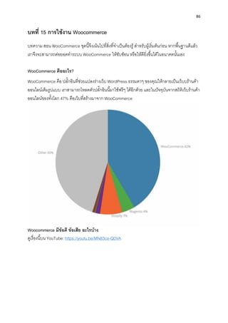 86
บทที่ 15 กำรใช้งำน Woocommerce
บทควำม สอน WooCommerce ชุดนี้จึงเน้นไปที่สิ่งที่จำเป็นต้องรู้สำหรับผู้เริ่มต้นก่อน หำกพื้นฐำนดีแล้ว
เรำจึงจะสำมำรถต่อยอดทำระบบ WooCommerce ให้ซับซ้อน หรือให้ดียิ่งขึ้นได้ในอนำคตนั้นเอง
WooCommerce คืออะไร?
WooCommerce คือ ปลั๊กอินที่ช่วยแปลงร่ำงเว็บ WordPress ธรรมดำๆ ของคุณให้กลำยเป็นเว็บบร้ำนค้ำ
ออนไลน์เต็มรูปแบบ เรำสำมำรถโหลดตัวปลั๊กอินนี้มำใช้ฟรีๆ ได้อีกด้วย และในปัจจุบันจำกสถิติเว็บร้ำนค้ำ
ออนไลน์ของทั้งโลก 47% คือเว็บที่สร้ำงมำจำก WooCommerce
Woocommerce มีข้อดี ข้อเสีย อะไรบ้ำง
ดูเรื่องนี้บน YouTube: https://youtu.be/MN83ce-Q0VA
 