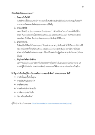 87
ทำไมต้องใช้ Woocommerce?
1. โหลดมำใช้ได้ฟรี
ไม่ต้องกังวลเรื่องเงินในกระเป๋ ำ ช่วยให้เรำเริ่มต้นสร้ำงเว็บขำยของออนไลน์ด้วยต้นทุนที่น้อยมำก
เรำสำมำรถโหลดและติดตั้ง Woocommerce ได้ฟรีๆ
2. อนำคตสดใส
เพรำะมีคนใช้งำน Woocommerce จำนวนมำกกว่ำ 1 ล้ำนเว็บไซต์ แถบเจ้ำของปลั๊กอินนี้คือ
บริษัท Automattic ผู้อยู่เบื้องหลัง WordPress.org และ WordPress.com หมดกังวลว่ำเขำจะ
หยุดพัฒนำไปได้เลย เรียกว่ำเรำยังสำมำรถเกำะปลั๊กอินตัวนี้ได้อีกนำน
3. มันใช้งำนง่ำย
ไม่ต้องโค้ด ไม่ต้องเป็นโปรแกรมเมอร์เป็นแค่คนธรรมำดำๆ พ่อค้ำ แม่ค้ำทั่วไปก็สำมำรถใช้งำนได้
หมด เหตุผลหลักที่ทำให้ WordPress หรือ Woocommerc มีคนใช้เยอะ เพรำะมันง่ำยนั้นเอง
ตัวอย่ำงเว็บไซต์ที่สร้ำงโดยคนธรรมดำ มีทั้งแม่บ้ำน พ่อบ้ำน ผู้สูงวัย สำมำรถทำเว็บสวยๆ ได้หมด
นั้นเอง
4. มีอุปกรณ์เสริมแต่งเพียบ
แม้ว่ำ Woocommerce จะมีฟังชั่นเพียงพอต่อกำรเริ่มต้นทำเว็บขำยของออนไลน์แล้วก็ตำม แต่
หำกยังรู้สึกว่ำไม่พอใจ เรำสำมำรถเพิ่มตัว extensions ได้อีกมำกมำย แต่บำงตัวอำจไม่ฟรีนะ
สิ่งที่คุณจำเป็นต้องรู้เกี่ยวกับกำรสร้ำงระบบตระกร้ำสินค้ำ Woocommerce ดังนี้
• กำรติดตั้งและตั้งค่ำพื้นฐำน
• กำรลงสินค้ำประเภทต่ำงๆ
• กำรตั้งค่ำจัดส่ง
• กำรสร้ำงฟอร์มแจ้งชำระเงิน
• กำรจัดกำร order สินค้ำ
• จัดกำรเรื่องสต๊อคสินค้ำ
คู่มือใช้งำน WooCommerce: https://padveewebschool.com/woocommerce-guide/
 