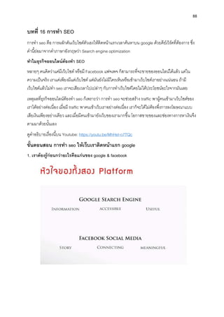 88
บทที่ 16 กำรทำ SEO
กำรทำ seo คือ กำรผลักดันเว็บไซต์ตัวเองให้ติดหน้ำแรกเวลำค้นหำบน google ด้วยคีย์เวิร์ดที่ต้องกำร ซึ่ง
คำนี้ย่อมำจำกคำภำษำอังกฤษว่ำ Search engine optimization
ทำไมธุรกิจออนไลน์ต้องทำ SEO
หลำยๆ คนคิดว่ำแค่มีเว็บไซต์ หรือมี Facebook แฟจเพจ ก็สำมำรถที่จะขำยของออนไลน์ได้แล้ว แต่ใน
ควำมเป็นจริง เรำแค่เพียงมีแต่เว็บไซต์ แต่มันยังไม่มีใครเห็นหรือเข้ำมำเว็บไซต์เรำอย่ำงแน่นอน ถ้ำมี
เว็บไซต์แล้วไม่ทำ seo เรำจะเสียเวลำไปเปล่ำๆ กับกำรทำเว็บไซต์โดยไม่ได้ประโยชน์อะไรจำกมันเลย
เหตุผลที่ธุรกิจออนไลน์ต้องทำ seo ก็เพรำะว่ำ กำรทำ seo จะช่วยสร้ำง traffic พำผู้คนเข้ำมำเว็บไซต์ของ
เรำได้อย่ำงต่อเนื่อง เมื่อมี traffic พำคนเข้ำเว็บเรำอย่ำงต่อเนื่อง เรำก็จะได้ไม่ต้องพึ่งกำรลงโฆษณำแบบ
เสียเงินเพียงอย่ำงเดียว และเมื่อมีคนเข้ำมำยังเว็บของเรำมำกขึ้น โอกำสขำยของและช่องทำงกำรหำเงินจึง
ตำมมำด้วยนั้นเอง
ดูคำอธิบำยเรื่องนี้บน Youtube: https://youtu.be/MhHeI-o7TQc
ขั้นตอนสอน กำรทำ seo ให้เว็บเรำติดหน้ำแรก google
1. เรำต้องรู้ก่อนกว่ำอะไรคือแก่นของ google & facebook
 