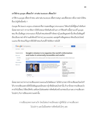 89
เรำใช้งำน google เพื่ออะไร? เรำเล่น facebook เพื่ออะไร?
เรำใช้งำน google เพื่อหำคำตอบ แต่เรำเล่น facebook เพื่อควำมสนุก และเพื่ออวดบำงสิ่งบำงอย่ำงให้คน
อื่นๆ รับรู้จริงมั้ยครับ ?
Google คือ Search engine แก่นของเขำคือกำรแสดงข้อมูล (information) ให้ตรงกับสิ่งที่ผู้คนกำลังค้นหำ
นั่นหมำยควำมว่ำ หำกเรำต้องกำรให้เว็บของเรำติดอันดับหน้ำแรก เรำก็ต้องสร้ำงเนื้อหำแบบที่ google
ชอบ คือ เป็นข้อมูล (information) ที่เป็นคำตอบต่อคนที่กำลังอยำกรู้และข้อมูลเหล่ำนั้น ต้องเป็นข้อมูลที่
เรียบเรียงมำอย่ำงดี อ่ำนแล้วต้องเข้ำใจง่ำยๆ (accessible) และสุดท้ำยข้อมูลของเรำต้องเป็นประโยชน์
(useful) คือ ช่วยแก้ปัญหำหรือให้คำตอบกับคนที่กำลังต้องกำรมันได้
นั่นหมำยควำมว่ำหำกเรำจะเขียนบทควำมลงบนเว็บไซต์ของเรำ ไม่ใช่ว่ำเรำอยำกนึกจะเขียนอะไรลงไปก็
ได้ เรำควรเขียนเฉพำะสิ่งที่เป็นข้อมูลและมีคนอยำกรู้หรือมีคนสนใจเท่ำนั้น ถ้ำเรำนึกอยำกจะเขียนอะไร
ตำมใจไปเรื่อยๆ ก็เขียนได้ครับ แต่มันจะไม่ส่งผลต่อกำรติดอันดับหน้ำแรกของเว็บเรำเลย เรำจะเสียเวลำ
ไปเปล่ำๆ กับกำรเขียนบทควำมเหล่ำนั้น
การเขียนบทความตามใจ โดยไม่สนว่าจะมีคนอยากรู้หรือไม่ เราจะเสียเวลา
ไปเปล่าๆ และไม่มีผลต่อการติดอันดับใดๆ เลย
 