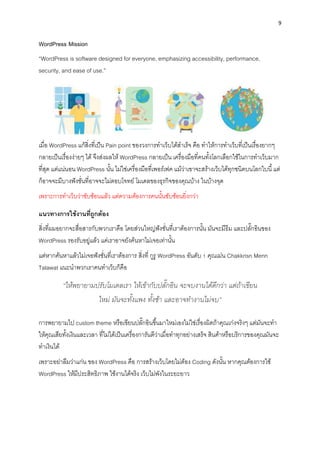9
WordPress Mission
“WordPress is software designed for everyone, emphasizing accessibility, performance,
security, and ease of use.”
เมื่อ WordPress แก้สิ่งที่เป็น Pain point ของวงกำรทำเว็บได้สำเร็จ คือ ทำให้กำรทำเว็บที่เป็นเรื่องยำกๆ
กลำยเป็นเรื่องง่ำยๆ ได้ จึงส่งผลให้ WordPress กลำยเป็น เครื่องมือที่คนทั้งโลกเลือกใช้ในกำรทำเว็บมำก
ที่สุด แต่แน่นอน WordPress นั้น ไม่ใช่เครื่องมือที่เพอร์เฟค แม้ว่ำเขำจะสร้ำงเว็บได้ทุกชนิดบนโลกใบนี้แต่
ก็อำจจะมีบำงฟังชั่นที่อำจจะไม่ตอบโจทย์ โมเดลของธุรกิจของคุณบ้ำง ในบ้ำงจุด
เพรำะกำรทำเว็บว่ำซับซ้อนแล้ว แต่ควำมต้องกำรคนนั้นซับซ้อนยิ่งกว่ำ
แนวทำงกำรใช้งำนที่ถูกต้อง
สิ่งที่ผมอยำกจะสื่อสำรกับพวกเรำคือ โดยส่วนใหญ่ฟังชั่นที่เรำต้องกำรนั้น มันจะมีธีม และปลั๊กอินของ
WordPress รองรับอยู่แล้ว แค่เรำอำจยังค้นหำไม่เจอเท่ำนั้น
แต่หำกค้นหำแล้วไม่เจอฟังชั่นที่เรำต้องกำร สิ่งที่ กูรู WordPress อันดับ 1 คุณเม่น Chakkrisn Menn
Talawat แนะนำพวกเรำคนทำเว็บก็คือ
“ให้พยายามปรับโมเดลเรา ให้เข้ากับปลั๊กอิน จะจบงานได้ดีกว่า แต่ถ้าเขียน
ใหม่ มันจะทั้งแพง ทั้งช้า และอาจทางานไม่จบ”
กำรพยำยำมไป custom theme หรือเขียนปลั๊กอินขึ้นมำใหม่เองไม่ใช่เรื่องผิดถ้ำคุณเก่งจริงๆ แต่มันจะทำ
ให้คุณเสียทั้งเงินและเวลำ ที่ไม่ได้เป็นเครื่องกำรันตีว่ำเมื่อทำทุกอย่ำงเสร็จ สินค้ำหรือบริกำรของคุณมันจะ
ทำเงินได้
เพรำะอย่ำลืมว่ำแก่น ของ WordPress คือ กำรสร้ำงเว็บโดยไม่ต้อง Coding ดังนั้น หำกคุณต้องกำรใช้
WordPress ให้มีประสิทธิภำพ ใช้งำนได้จริง เว็บไม่พังในระยะยำว
 